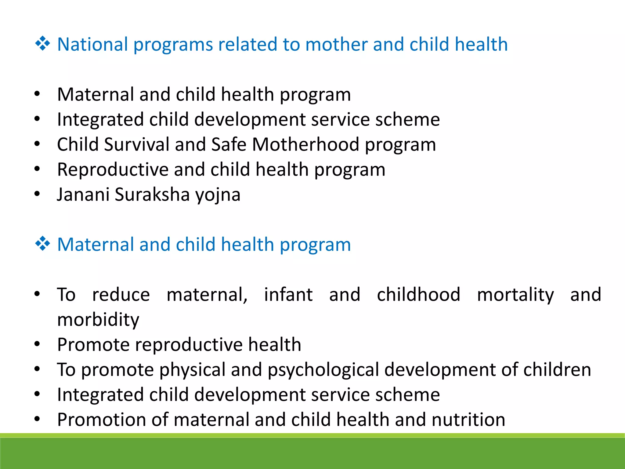  National programs related to mother and child health
• Maternal and child health program
• Integrated child development service scheme
• Child Survival and Safe Motherhood program
• Reproductive and child health program
• Janani Suraksha yojna
 Maternal and child health program
• To reduce maternal, infant and childhood mortality and
morbidity
• Promote reproductive health
• To promote physical and psychological development of children
• Integrated child development service scheme
• Promotion of maternal and child health and nutrition
 
