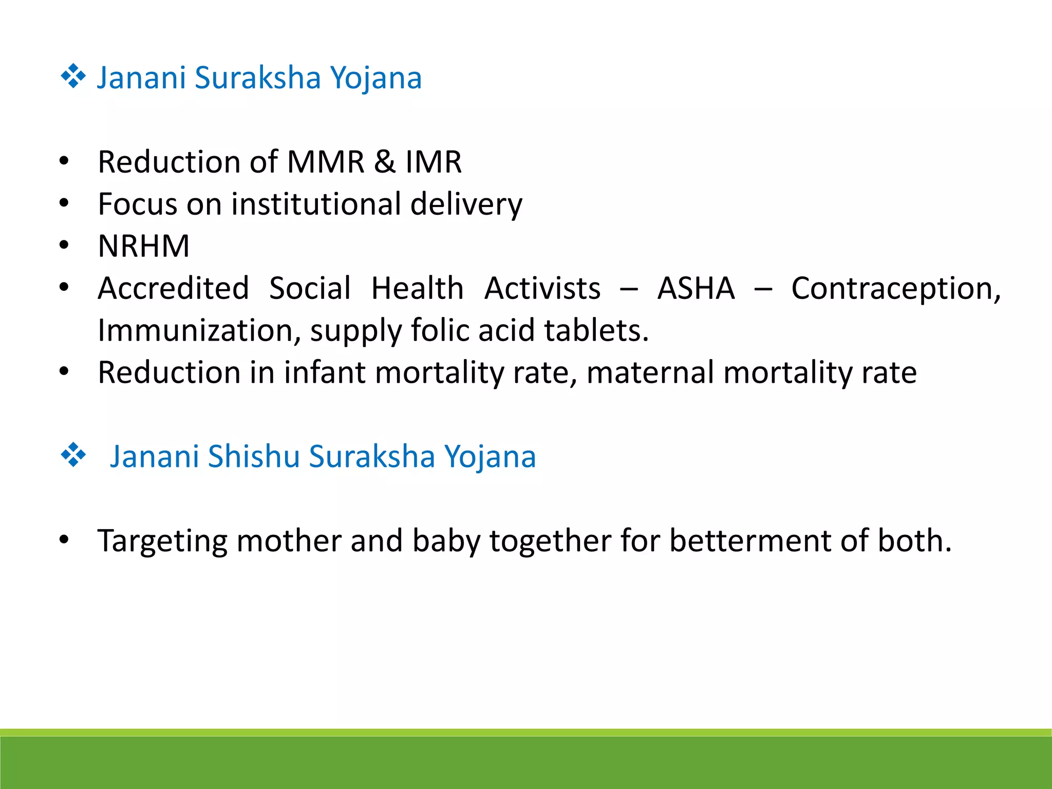  Janani Suraksha Yojana
• Reduction of MMR & IMR
• Focus on institutional delivery
• NRHM
• Accredited Social Health Activists – ASHA – Contraception,
Immunization, supply folic acid tablets.
• Reduction in infant mortality rate, maternal mortality rate
 Janani Shishu Suraksha Yojana
• Targeting mother and baby together for betterment of both.
 