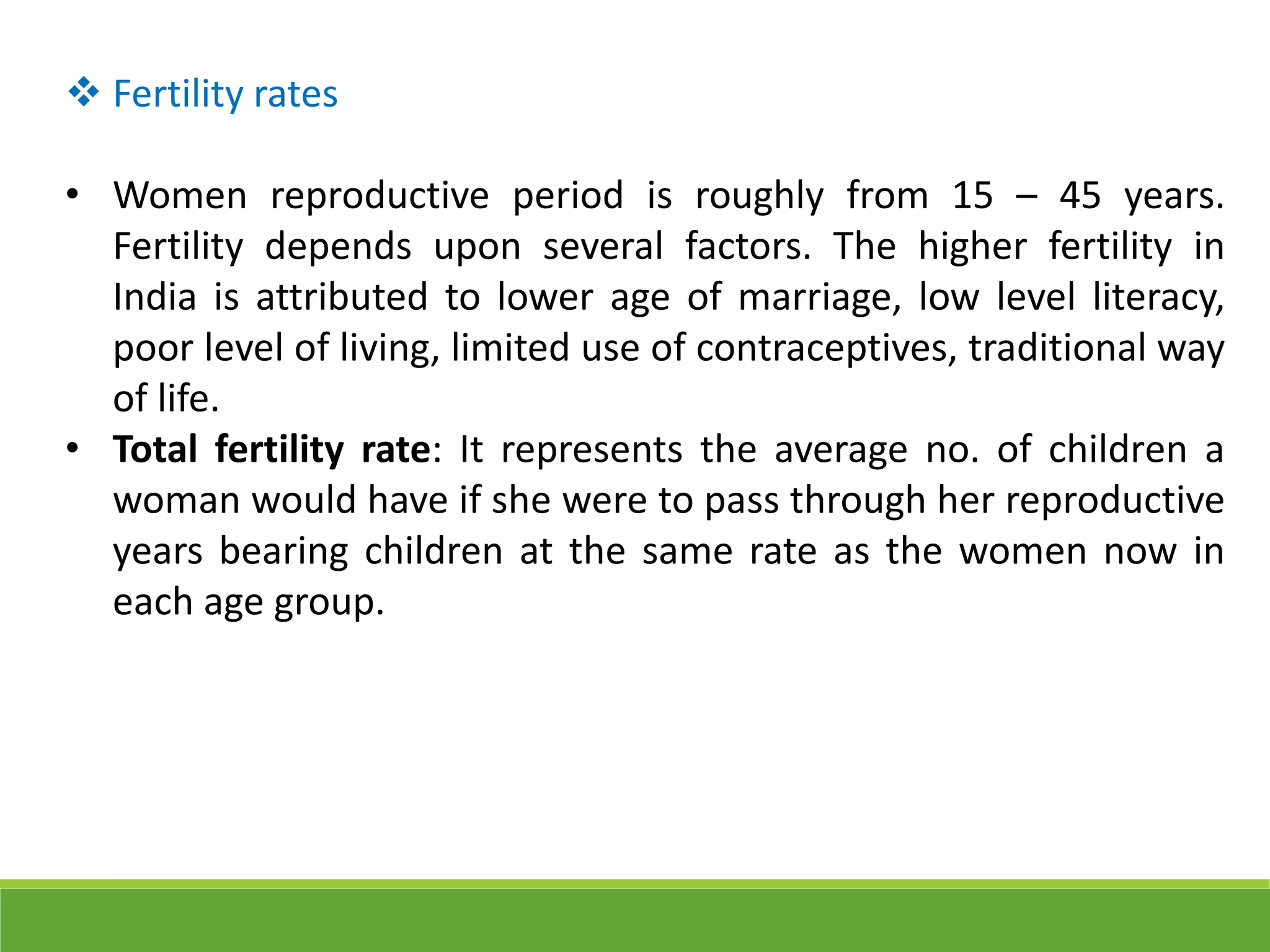  Fertility rates
• Women reproductive period is roughly from 15 – 45 years.
Fertility depends upon several factors. The higher fertility in
India is attributed to lower age of marriage, low level literacy,
poor level of living, limited use of contraceptives, traditional way
of life.
• Total fertility rate: It represents the average no. of children a
woman would have if she were to pass through her reproductive
years bearing children at the same rate as the women now in
each age group.
 