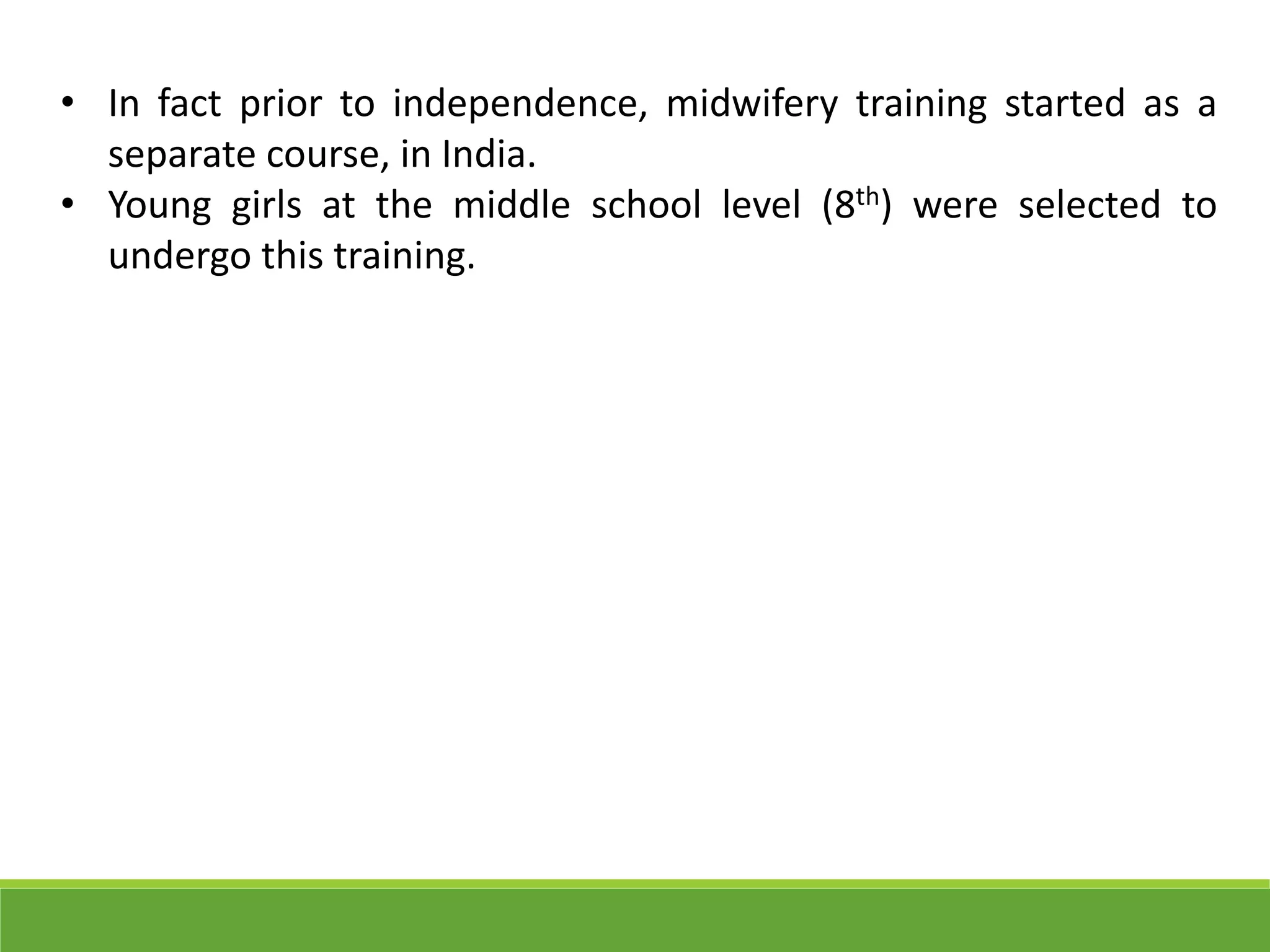 • In fact prior to independence, midwifery training started as a
separate course, in India.
• Young girls at the middle school level (8th) were selected to
undergo this training.
 