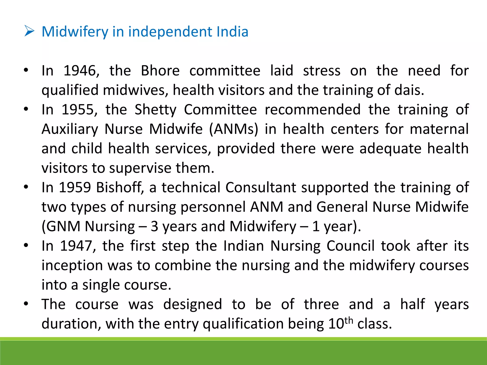  Midwifery in independent India
• In 1946, the Bhore committee laid stress on the need for
qualified midwives, health visitors and the training of dais.
• In 1955, the Shetty Committee recommended the training of
Auxiliary Nurse Midwife (ANMs) in health centers for maternal
and child health services, provided there were adequate health
visitors to supervise them.
• In 1959 Bishoff, a technical Consultant supported the training of
two types of nursing personnel ANM and General Nurse Midwife
(GNM Nursing – 3 years and Midwifery – 1 year).
• In 1947, the first step the Indian Nursing Council took after its
inception was to combine the nursing and the midwifery courses
into a single course.
• The course was designed to be of three and a half years
duration, with the entry qualification being 10th class.
 