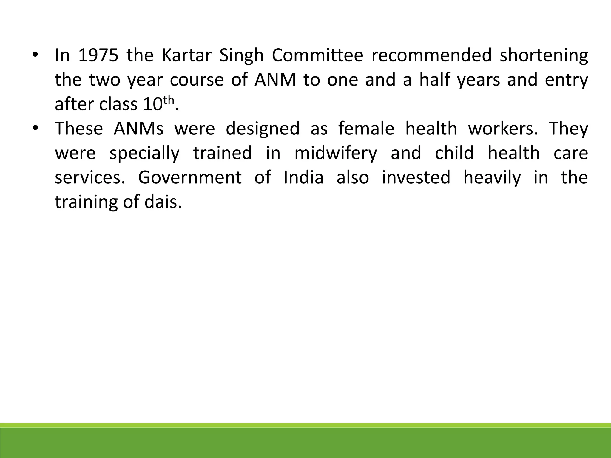 • In 1975 the Kartar Singh Committee recommended shortening
the two year course of ANM to one and a half years and entry
after class 10th.
• These ANMs were designed as female health workers. They
were specially trained in midwifery and child health care
services. Government of India also invested heavily in the
training of dais.
 