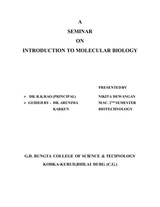 A
SEMINAR
ON
INTRODUCTION TO MOLECULAR BIOLOGY
PRESENTEDBY
 DR. R.K.RAO (PRINCIPAL) NIKITA DEWANGAN
 GUIDED BY - DR. ARUNIMA M.SC. 2ND
SEMESTER
KARKUN BIOTECHNOLOGY
G.D. RUNGTA COLLEGE OF SCIENCE & TECHNOLOGY
KOHKA-KURUD,BHILAI DURG (C.G.)
 