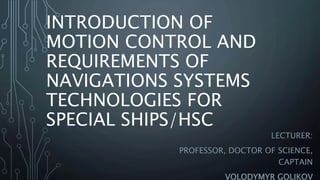 INTRODUCTION OF
MOTION CONTROL AND
REQUIREMENTS OF
NAVIGATIONS SYSTEMS
TECHNOLOGIES FOR
SPECIAL SHIPS/HSС
LECTURER:
PROFESSOR, DOCTOR OF SCIENCE,
CAPTAIN
VOLODYMYR GOLIKOV
 