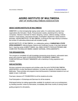 Adoro Institution of Multimedia www.adoromultimedia.com
Published bySandeep Kumar. R
ADORO INSTITUTE OF MULTIMEDIA
UNIT OF WORLD MULTIMEDIA ASSOCIATION
ABOUT ADORO INSTITUTE OF MULTIMEDIA
ANIMATION is a fast-emerging high paying career option. It is extensively used by many
organizations like Animation, Studio, Post production studios, advertising firms, Gaming
companies, Television Channels for Interior designing, Cartoon, defense strategy, medical
research, movie industry, web based animation, Investigation department, Space research,
Animation. ADORO INSTITUTE OF MULTIMEDIA is serving for this huge industry to enhance
the number of multimedia professionals with excellent quality.
ADORO INSTITUTE OF MULTIMEDIA is a collaborative partner of KARNATAKA STATE
OPEN UNIVERSITY, offering Degree, Diploma and Certificate Courses. It has been declared
the A + learning center of AISECT-IGNOU (ALL INDIA SOCIETY FOR ELECTRONICS AND
COMPUTER TECHNOLOGY-INDIRA GANDHI NATIONAL OPEN UNIVERSITY)
THE ORGANIZATION:
The company is completely rich with knowledge possessing young dynamic, enthusiastic team,
grown with a premier report of WEB DEVELOPERS, DESIGNERS, ANIMATORS,
COMPOSITORS and PROJECT MANAGERS with a backdrop of ruling experience and
creativity.
OUR ACTIVITIES:
We have mentored many programs and activities under the roof of WORLD MULTIMEDIA
ASSOCIATION, at other educational institutions, to invoke the creativity of students towards
Multimedia. These activities and programs have led thousands of interested students to turn out
eligible to learn multimedia.
Free basic classes on IT FOUNDATION for all the students who enter.
Free Participation in Workshops and Seminars for all the students.
Web based training by making opportunities available for students to earn as an entrepreneur,
by handling business orders by themselves, immediately after three months of Joining.Career
guiding programs for all students.
 
