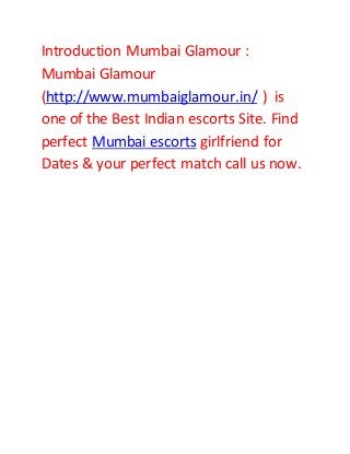 Introduction Mumbai Glamour :
Mumbai Glamour
(http://www.mumbaiglamour.in/ ) is
one of the Best Indian escorts Site. Find
perfect Mumbai escorts girlfriend for
Dates & your perfect match call us now.
 