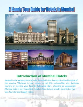 Introduction of Mumbai Hotels
Nestled in the western parts of India, Mumbai is the financial & celluloid capital of
this country. Whatever is your reason to visit this metropolitan city- business,
tourism or meeting your favorite Bollywood stars- choosing an appropriate
Mumbai hotel is very important. Hotels in Mumbai are broadly classified as five
star, four star and budget hotels.
 