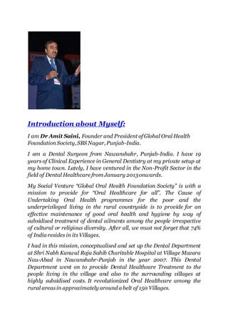 Introduction about Myself:
I am Dr Amit Saini, Founder and President ofGlobal Oral Health
FoundationSociety, SBS Nagar, Punjab-India.
I am a Dental Surgeon from Nawanshahr, Punjab-India. I have 19
years of Clinical Experience in General Dentistry at my private setup at
my home town. Lately, I have ventured in the Non-Profit Sector in the
field of Dental Healthcare from January 2013onwards.
My Social Venture “Global Oral Health Foundation Society” is with a
mission to provide for “Oral Healthcare for all”. The Cause of
Undertaking Oral Health programmes for the poor and the
underprivileged living in the rural countryside is to provide for an
effective maintenance of good oral health and hygiene by way of
subsidised treatment of dental ailments among the people irrespective
of cultural or religious diversity. After all, we must not forget that 74%
of India resides in itsVillages.
I had in this mission, conceptualised and set up the Dental Department
at Shri Nabh Kanwal Raja Sahib Charitable Hospital at Village Mazara
Nau-Abad in Nawanshahr-Punjab in the year 2007. This Dental
Department went on to provide Dental Healthcare Treatment to the
people living in the village and also to the surrounding villages at
highly subsidised costs. It revolutionized Oral Healthcare among the
rural areasin approximately around a belt of 150 Villages.
 