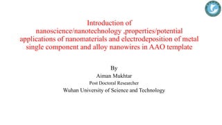 Introduction of
nanoscience/nanotechnology ,properties/potential
applications of nanomaterials and electrodeposition of metal
single component and alloy nanowires in AAO template
By
Aiman Mukhtar
Post Doctoral Researcher
Wuhan University of Science and Technology
 
