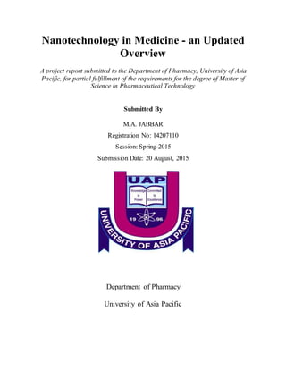 Nanotechnology in Medicine - an Updated
Overview
A project report submitted to the Department of Pharmacy, University of Asia
Pacific, for partial fulfillment of the requirements for the degree of Master of
Science in Pharmaceutical Technology
Submitted By
M.A. JABBAR
Registration No: 14207110
Session: Spring-2015
Submission Date: 20 August, 2015
Department of Pharmacy
University of Asia Pacific
 