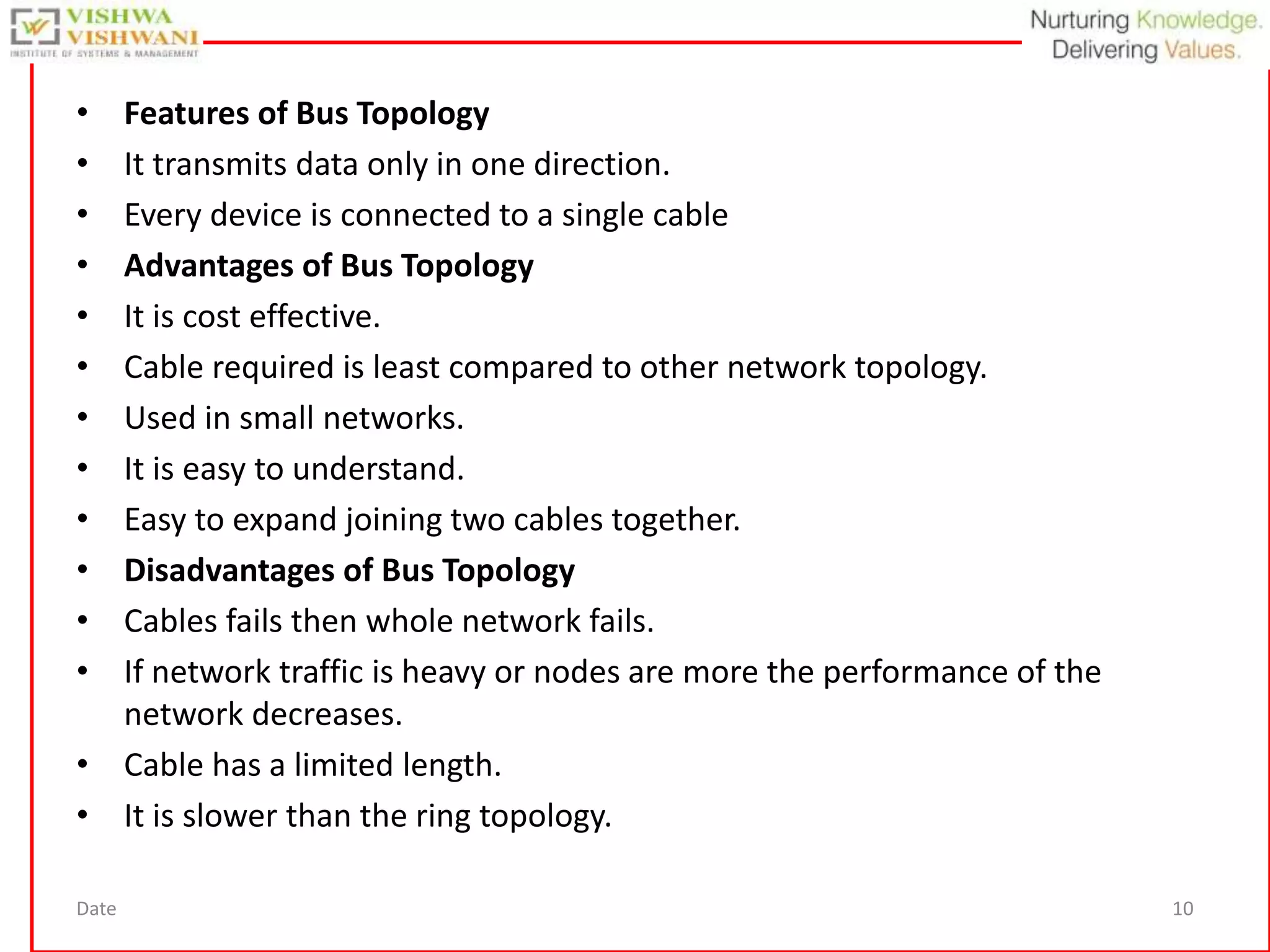 Date 10
• Features of Bus Topology
• It transmits data only in one direction.
• Every device is connected to a single cable
• Advantages of Bus Topology
• It is cost effective.
• Cable required is least compared to other network topology.
• Used in small networks.
• It is easy to understand.
• Easy to expand joining two cables together.
• Disadvantages of Bus Topology
• Cables fails then whole network fails.
• If network traffic is heavy or nodes are more the performance of the
network decreases.
• Cable has a limited length.
• It is slower than the ring topology.
 