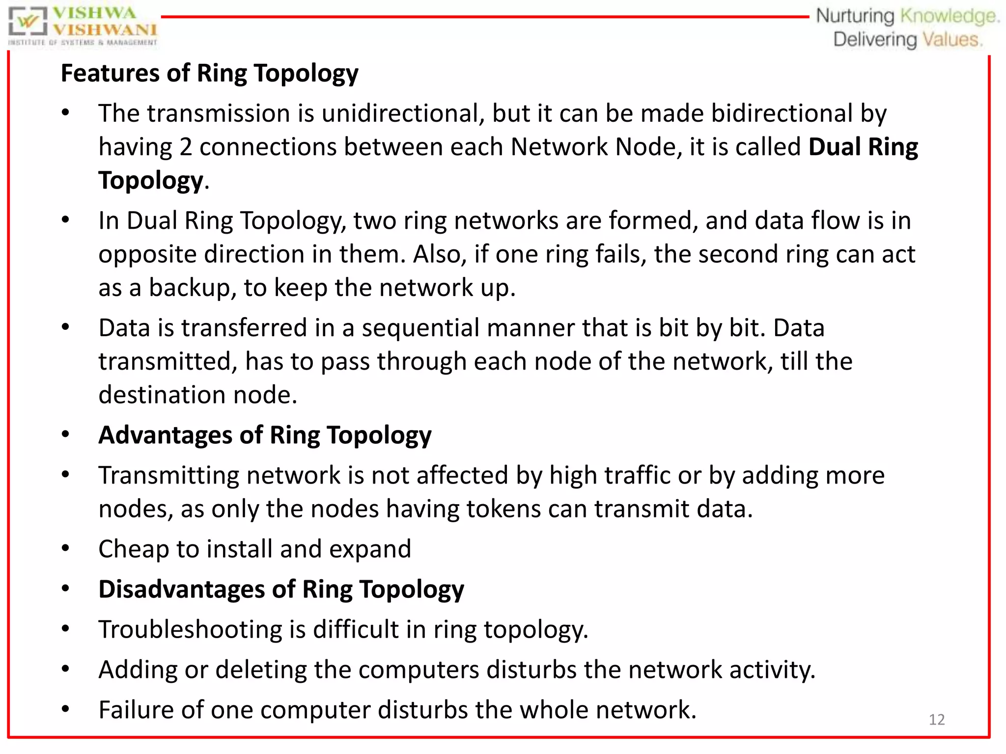 12
Features of Ring Topology
• The transmission is unidirectional, but it can be made bidirectional by
having 2 connections between each Network Node, it is called Dual Ring
Topology.
• In Dual Ring Topology, two ring networks are formed, and data flow is in
opposite direction in them. Also, if one ring fails, the second ring can act
as a backup, to keep the network up.
• Data is transferred in a sequential manner that is bit by bit. Data
transmitted, has to pass through each node of the network, till the
destination node.
• Advantages of Ring Topology
• Transmitting network is not affected by high traffic or by adding more
nodes, as only the nodes having tokens can transmit data.
• Cheap to install and expand
• Disadvantages of Ring Topology
• Troubleshooting is difficult in ring topology.
• Adding or deleting the computers disturbs the network activity.
• Failure of one computer disturbs the whole network.
 