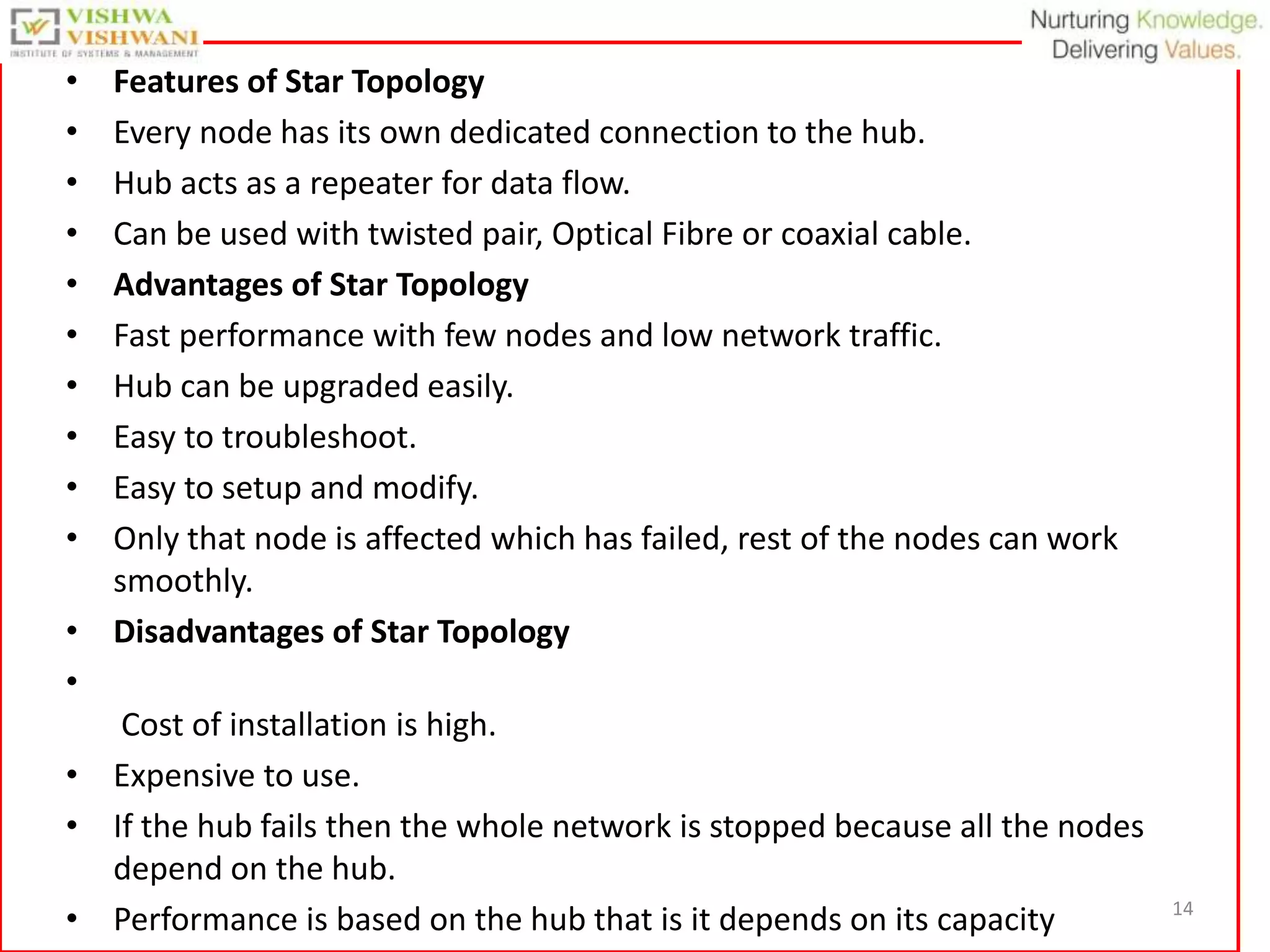 14
• Features of Star Topology
• Every node has its own dedicated connection to the hub.
• Hub acts as a repeater for data flow.
• Can be used with twisted pair, Optical Fibre or coaxial cable.
• Advantages of Star Topology
• Fast performance with few nodes and low network traffic.
• Hub can be upgraded easily.
• Easy to troubleshoot.
• Easy to setup and modify.
• Only that node is affected which has failed, rest of the nodes can work
smoothly.
• Disadvantages of Star Topology
•
Cost of installation is high.
• Expensive to use.
• If the hub fails then the whole network is stopped because all the nodes
depend on the hub.
• Performance is based on the hub that is it depends on its capacity
 