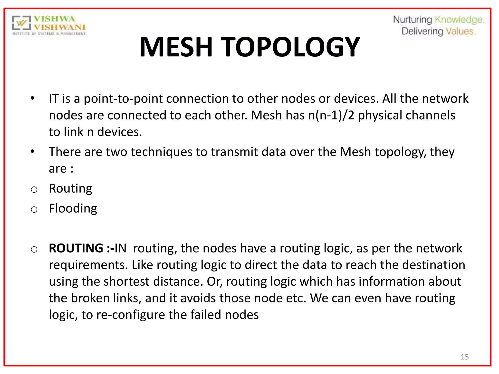 15
MESH TOPOLOGY
• IT is a point-to-point connection to other nodes or devices. All the network
nodes are connected to each other. Mesh has n(n-1)/2 physical channels
to link n devices.
• There are two techniques to transmit data over the Mesh topology, they
are :
o Routing
o Flooding
o ROUTING :-IN routing, the nodes have a routing logic, as per the network
requirements. Like routing logic to direct the data to reach the destination
using the shortest distance. Or, routing logic which has information about
the broken links, and it avoids those node etc. We can even have routing
logic, to re-configure the failed nodes
 