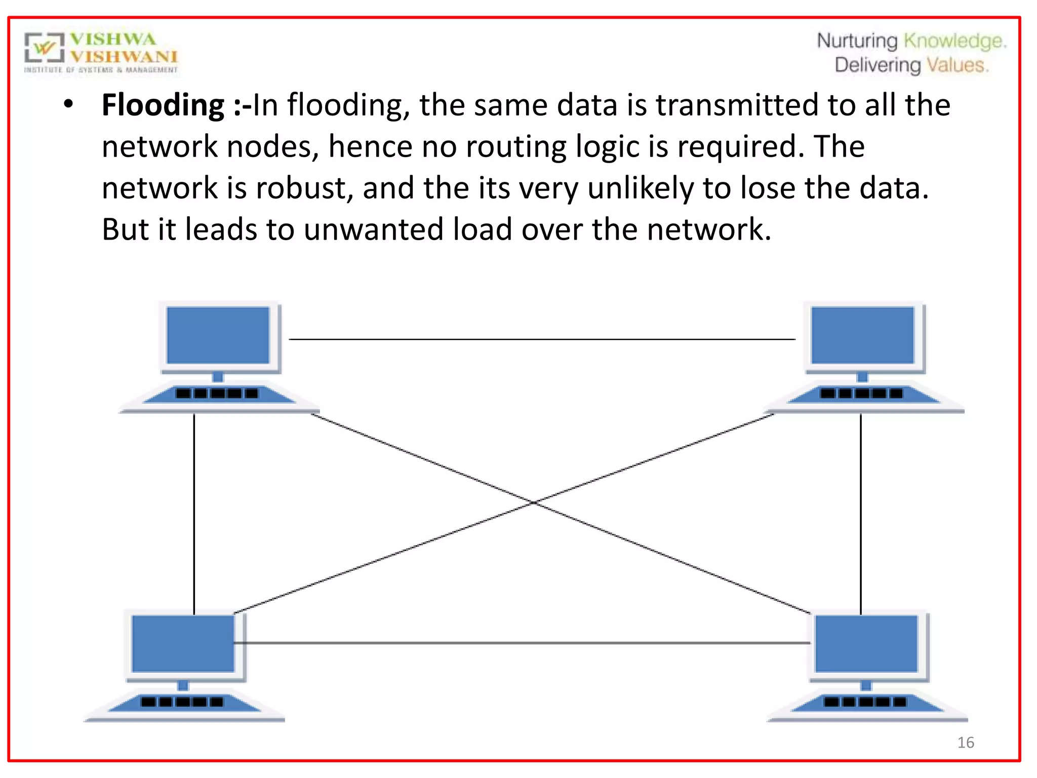 16
• Flooding :-In flooding, the same data is transmitted to all the
network nodes, hence no routing logic is required. The
network is robust, and the its very unlikely to lose the data.
But it leads to unwanted load over the network.
 