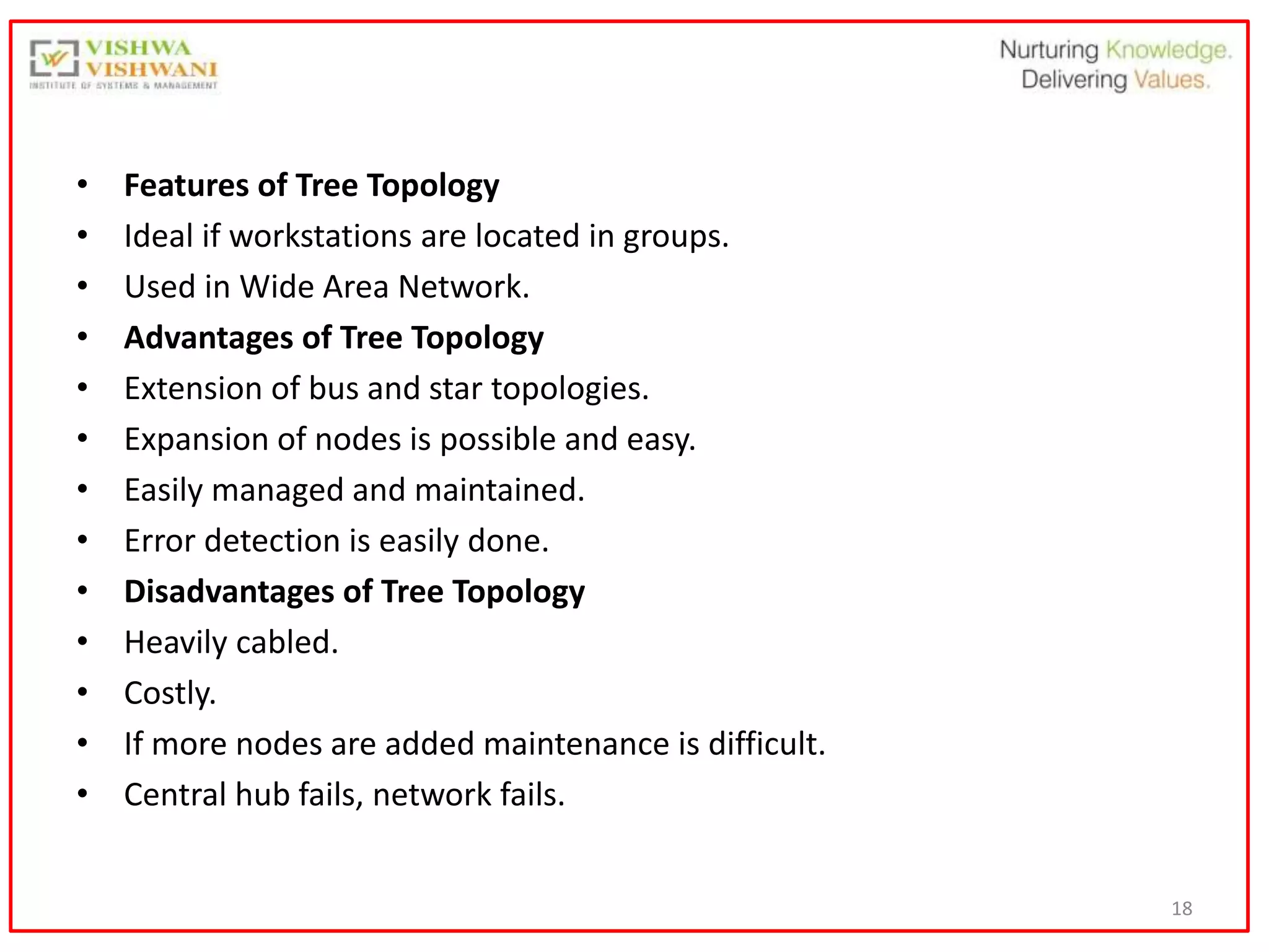 18
• Features of Tree Topology
• Ideal if workstations are located in groups.
• Used in Wide Area Network.
• Advantages of Tree Topology
• Extension of bus and star topologies.
• Expansion of nodes is possible and easy.
• Easily managed and maintained.
• Error detection is easily done.
• Disadvantages of Tree Topology
• Heavily cabled.
• Costly.
• If more nodes are added maintenance is difficult.
• Central hub fails, network fails.
 