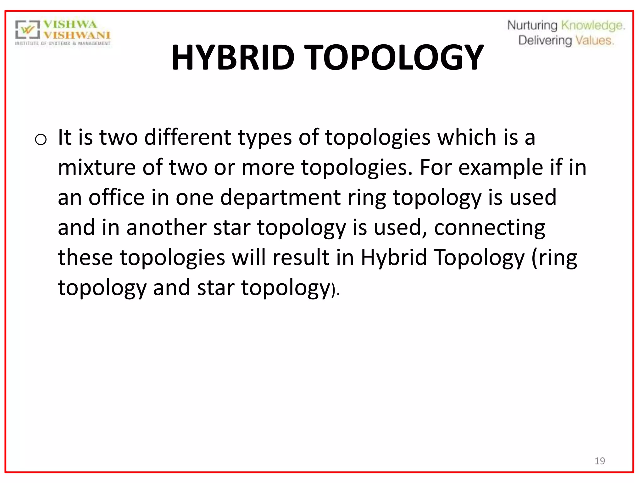 19
HYBRID TOPOLOGY
o It is two different types of topologies which is a
mixture of two or more topologies. For example if in
an office in one department ring topology is used
and in another star topology is used, connecting
these topologies will result in Hybrid Topology (ring
topology and star topology).
 