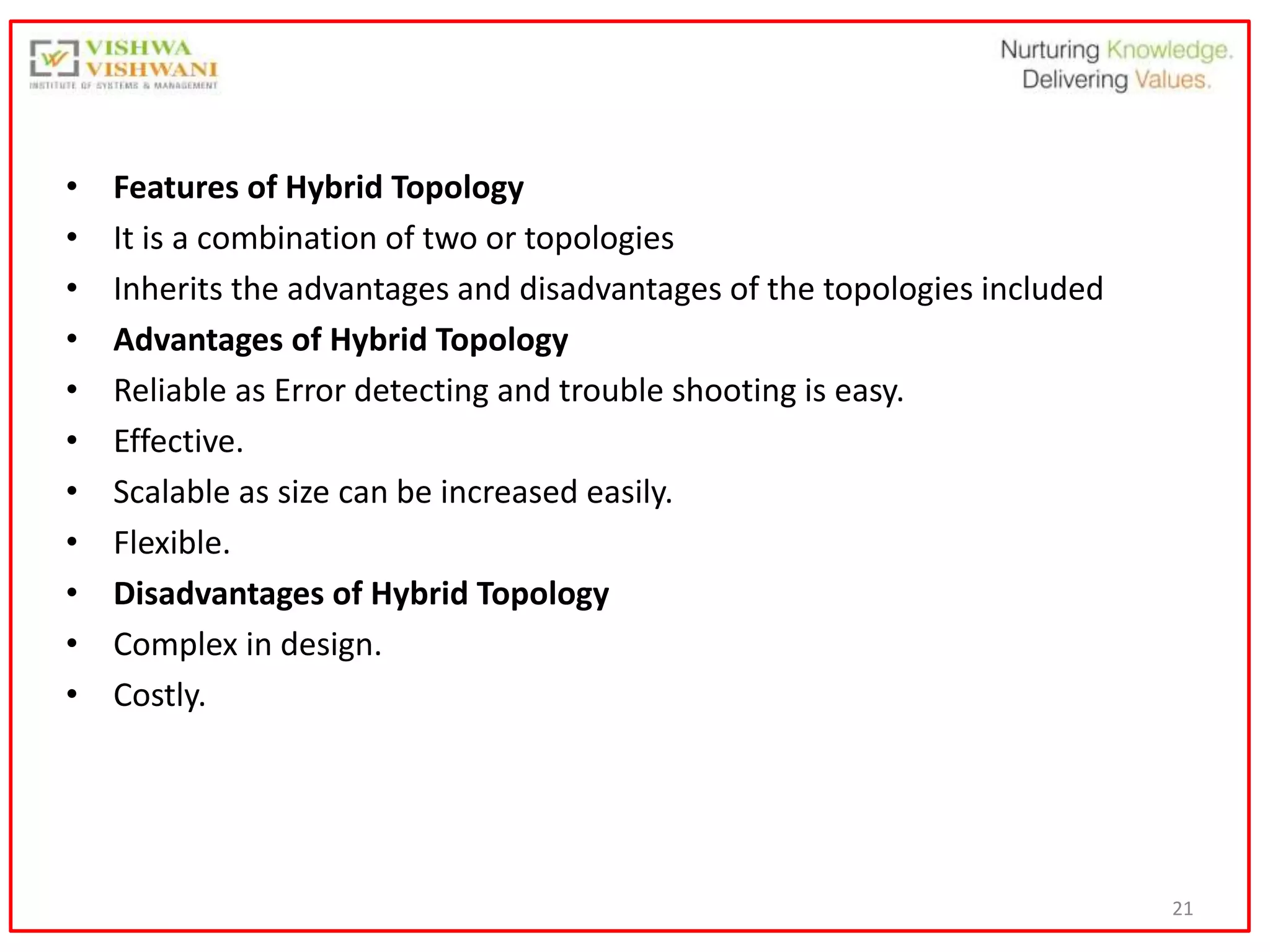21
• Features of Hybrid Topology
• It is a combination of two or topologies
• Inherits the advantages and disadvantages of the topologies included
• Advantages of Hybrid Topology
• Reliable as Error detecting and trouble shooting is easy.
• Effective.
• Scalable as size can be increased easily.
• Flexible.
• Disadvantages of Hybrid Topology
• Complex in design.
• Costly.
 