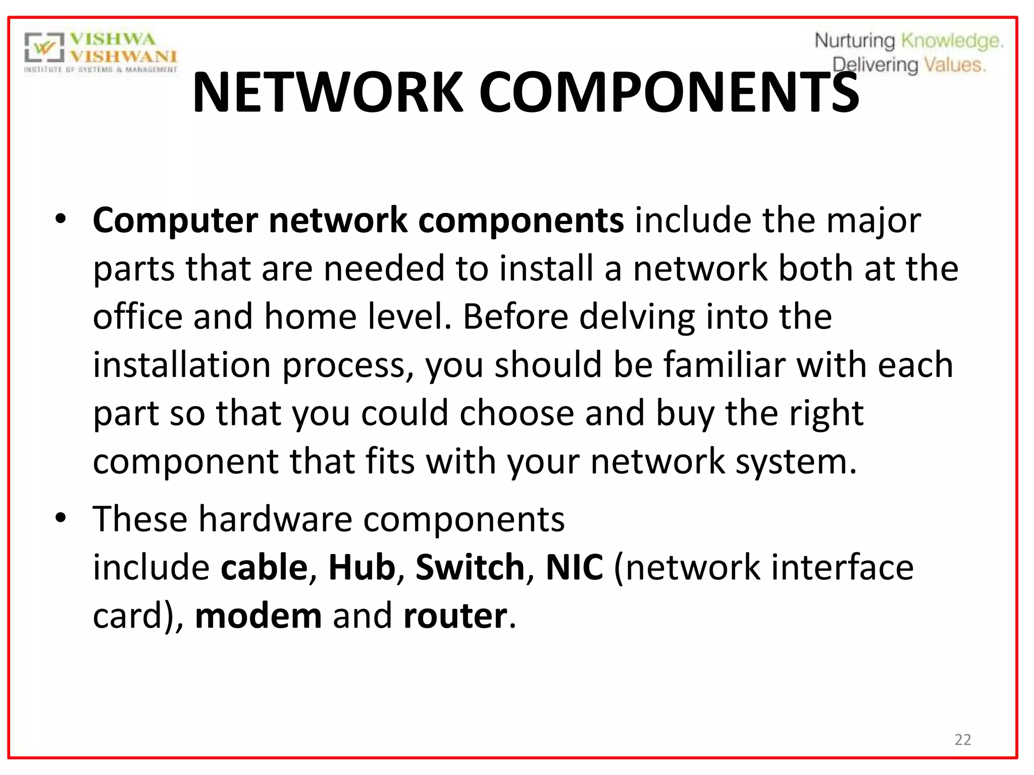 22
NETWORK COMPONENTS
• Computer network components include the major
parts that are needed to install a network both at the
office and home level. Before delving into the
installation process, you should be familiar with each
part so that you could choose and buy the right
component that fits with your network system.
• These hardware components
include cable, Hub, Switch, NIC (network interface
card), modem and router.
 