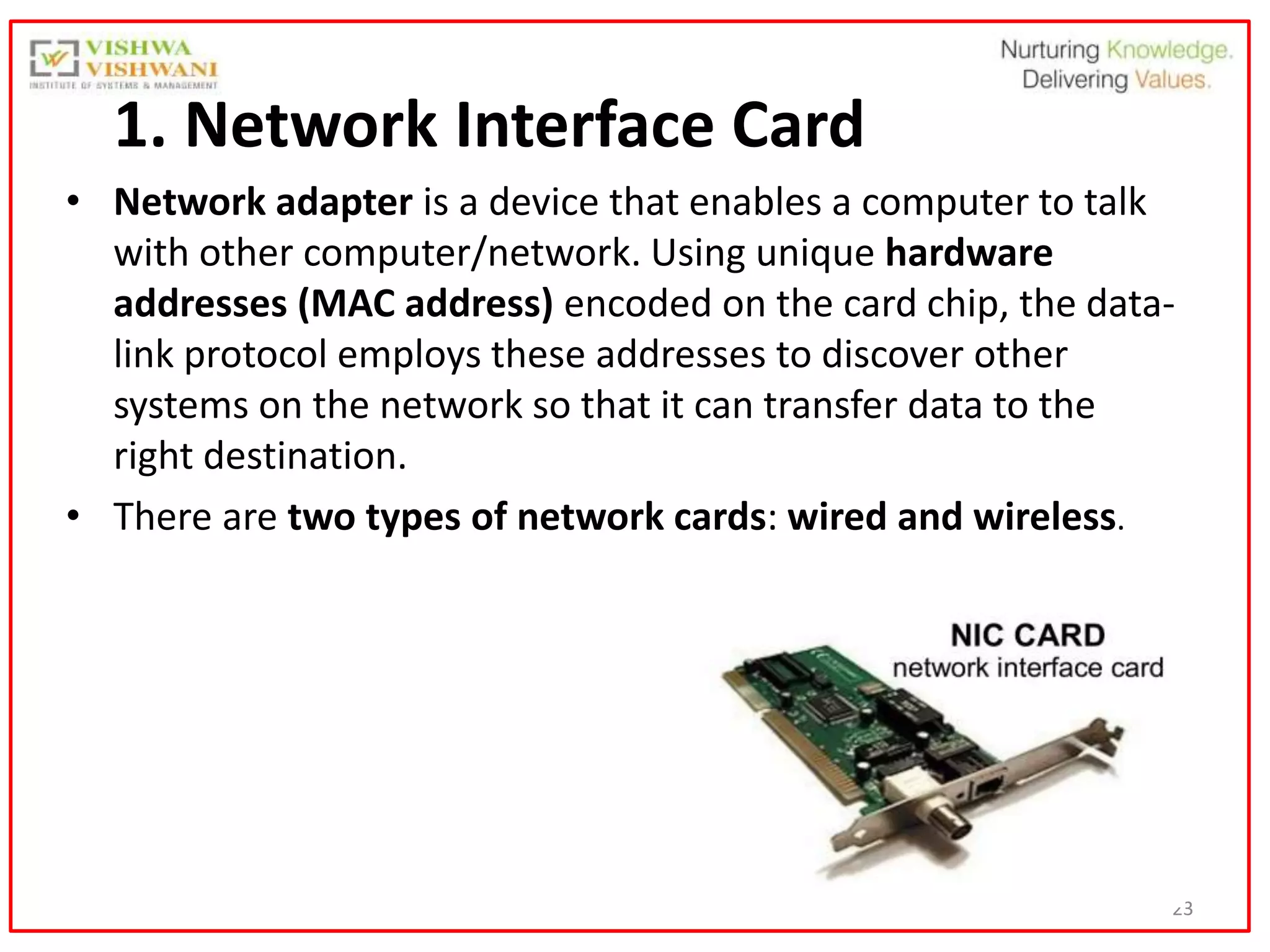 23
1. Network Interface Card
• Network adapter is a device that enables a computer to talk
with other computer/network. Using unique hardware
addresses (MAC address) encoded on the card chip, the data-
link protocol employs these addresses to discover other
systems on the network so that it can transfer data to the
right destination.
• There are two types of network cards: wired and wireless.
 