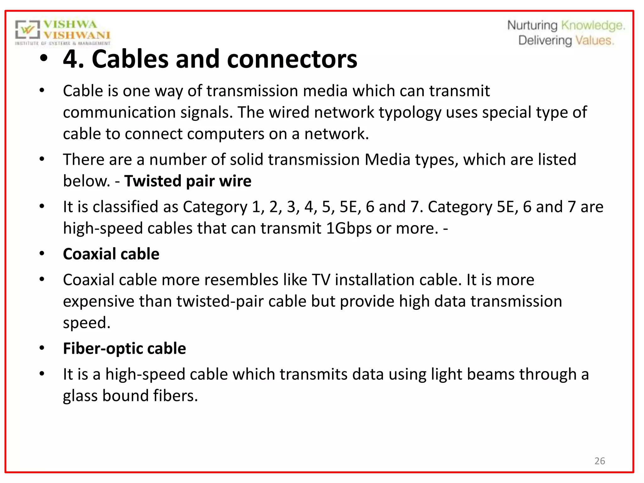 26
• 4. Cables and connectors
• Cable is one way of transmission media which can transmit
communication signals. The wired network typology uses special type of
cable to connect computers on a network.
• There are a number of solid transmission Media types, which are listed
below. - Twisted pair wire
• It is classified as Category 1, 2, 3, 4, 5, 5E, 6 and 7. Category 5E, 6 and 7 are
high-speed cables that can transmit 1Gbps or more. -
• Coaxial cable
• Coaxial cable more resembles like TV installation cable. It is more
expensive than twisted-pair cable but provide high data transmission
speed.
• Fiber-optic cable
• It is a high-speed cable which transmits data using light beams through a
glass bound fibers.
 