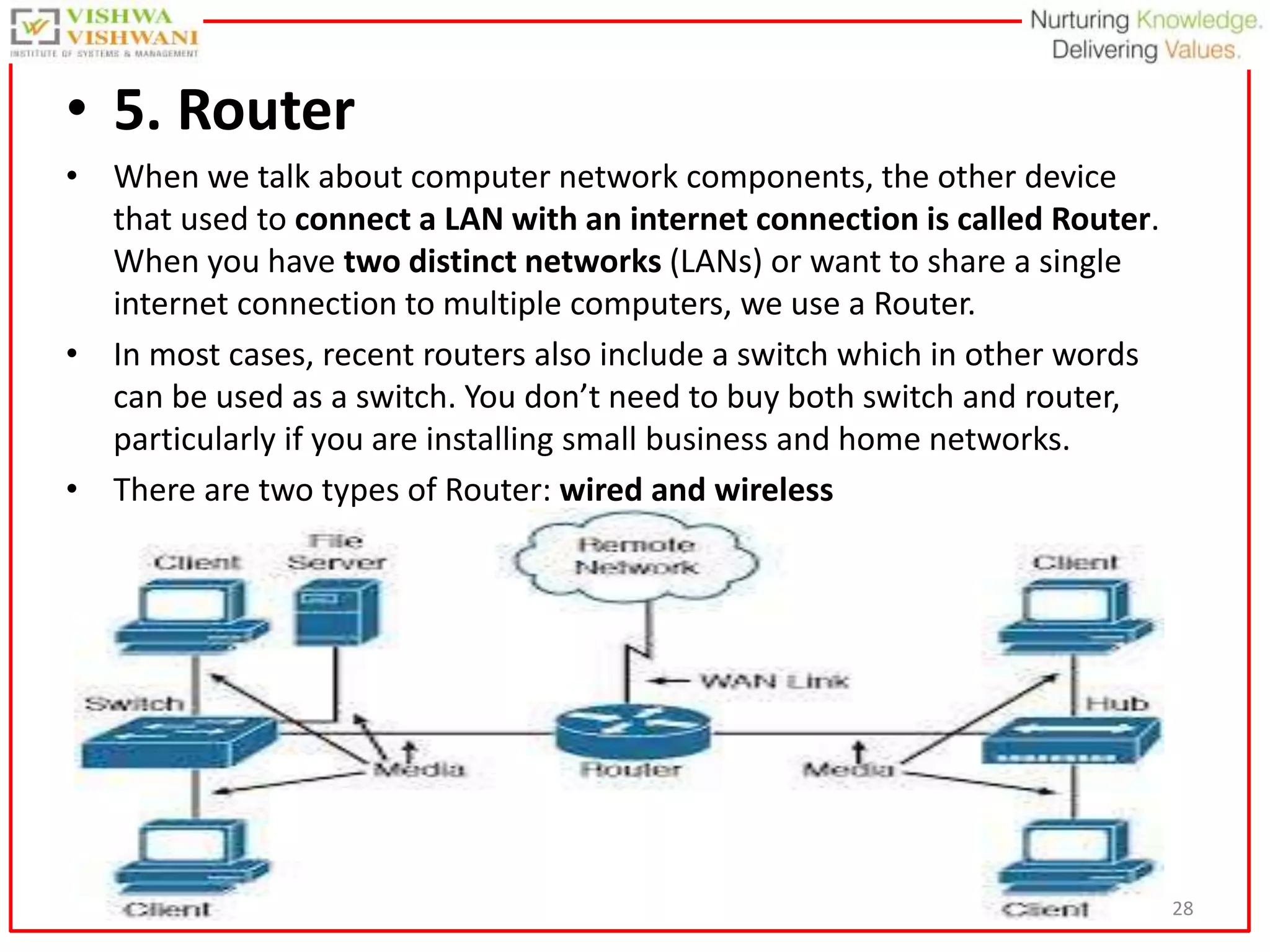 28
• 5. Router
• When we talk about computer network components, the other device
that used to connect a LAN with an internet connection is called Router.
When you have two distinct networks (LANs) or want to share a single
internet connection to multiple computers, we use a Router.
• In most cases, recent routers also include a switch which in other words
can be used as a switch. You don’t need to buy both switch and router,
particularly if you are installing small business and home networks.
• There are two types of Router: wired and wireless
 