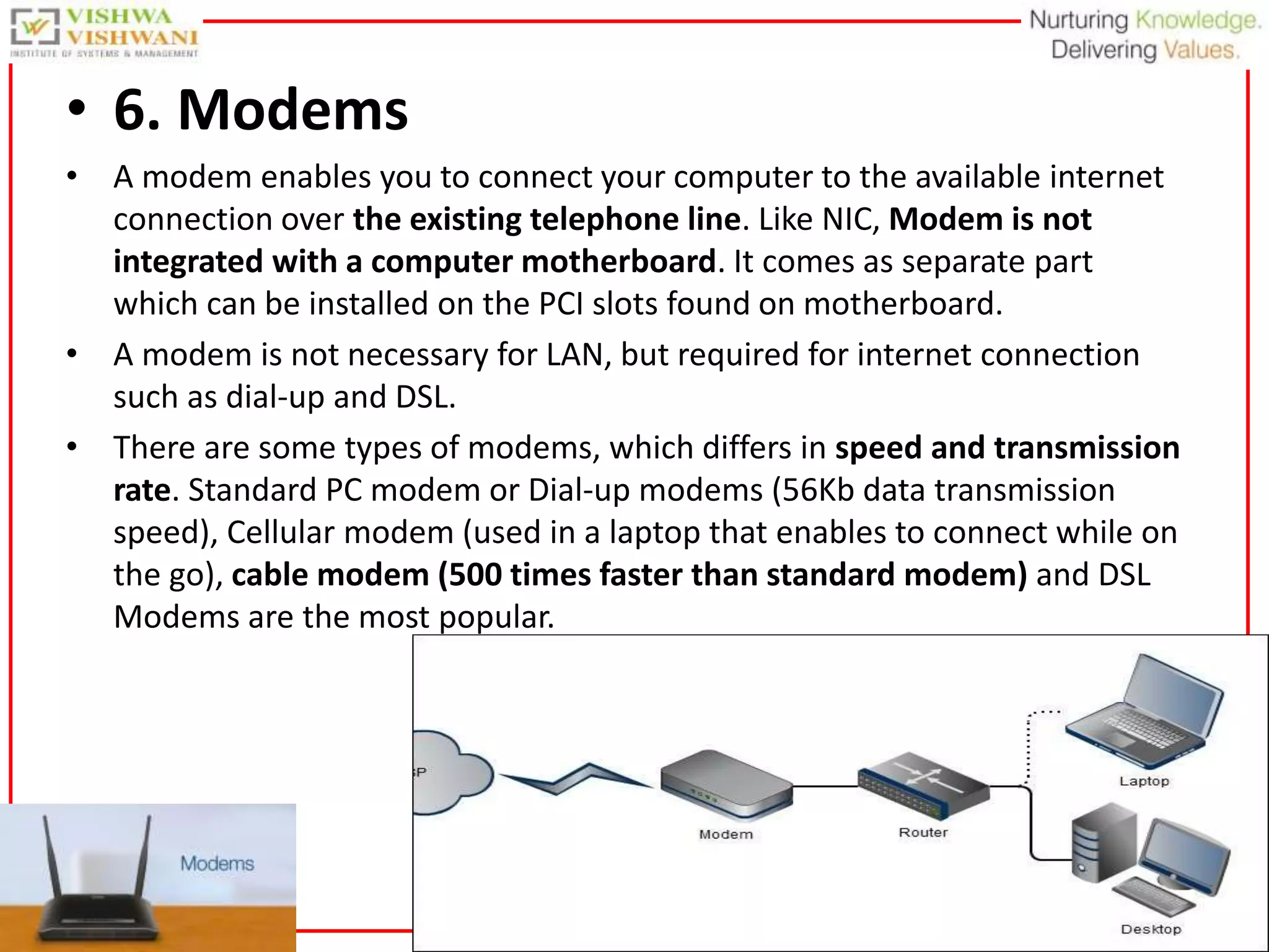 29
• 6. Modems
• A modem enables you to connect your computer to the available internet
connection over the existing telephone line. Like NIC, Modem is not
integrated with a computer motherboard. It comes as separate part
which can be installed on the PCI slots found on motherboard.
• A modem is not necessary for LAN, but required for internet connection
such as dial-up and DSL.
• There are some types of modems, which differs in speed and transmission
rate. Standard PC modem or Dial-up modems (56Kb data transmission
speed), Cellular modem (used in a laptop that enables to connect while on
the go), cable modem (500 times faster than standard modem) and DSL
Modems are the most popular.
 