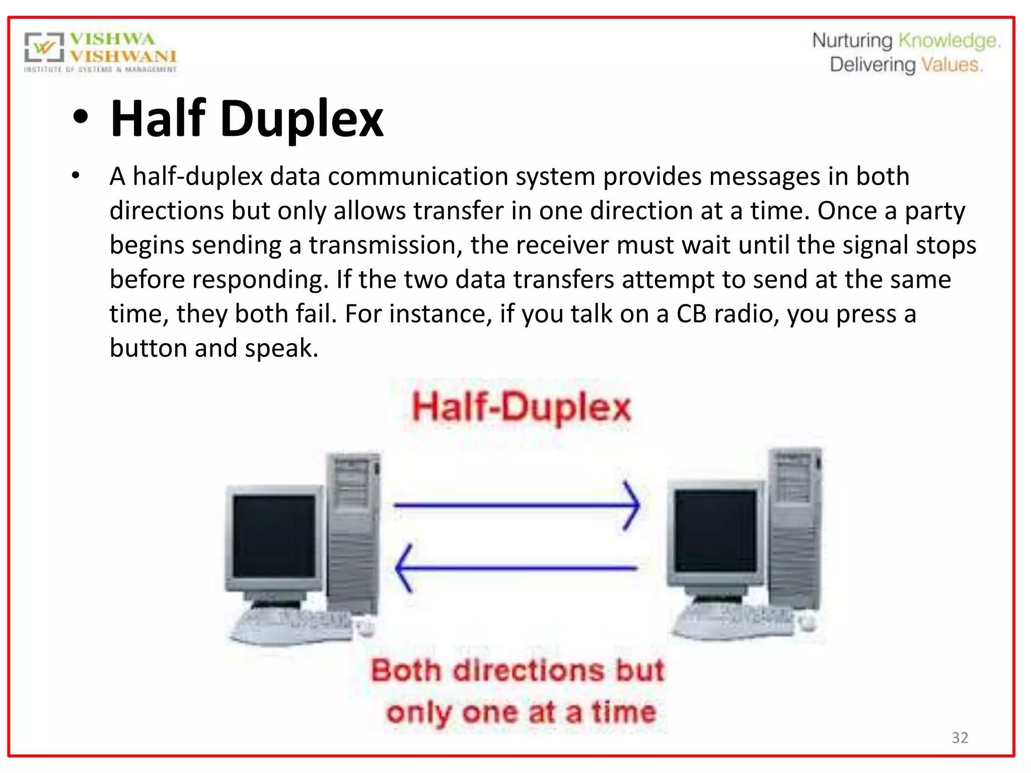 32
• Half Duplex
• A half-duplex data communication system provides messages in both
directions but only allows transfer in one direction at a time. Once a party
begins sending a transmission, the receiver must wait until the signal stops
before responding. If the two data transfers attempt to send at the same
time, they both fail. For instance, if you talk on a CB radio, you press a
button and speak.
 