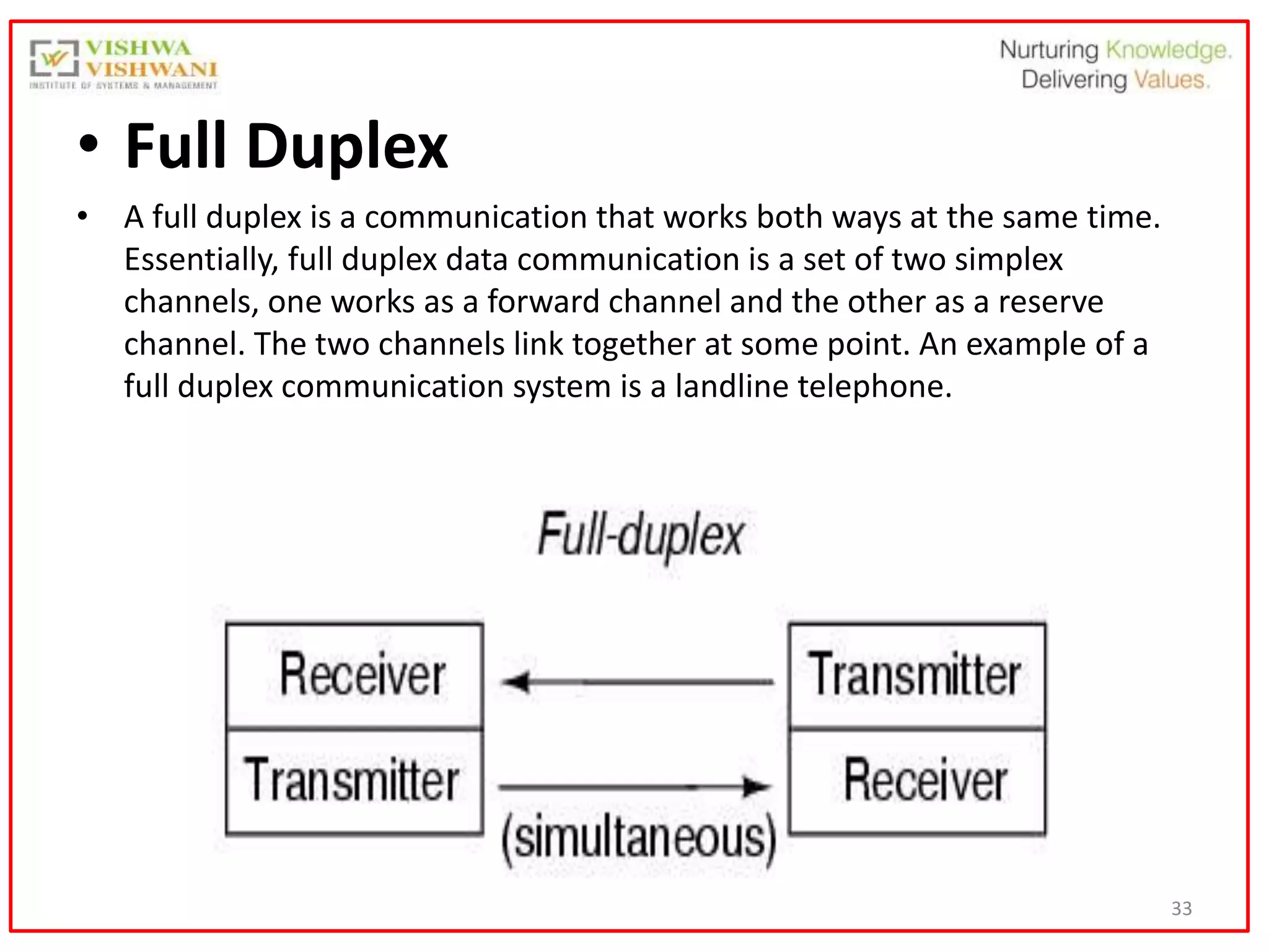 33
• Full Duplex
• A full duplex is a communication that works both ways at the same time.
Essentially, full duplex data communication is a set of two simplex
channels, one works as a forward channel and the other as a reserve
channel. The two channels link together at some point. An example of a
full duplex communication system is a landline telephone.
 
