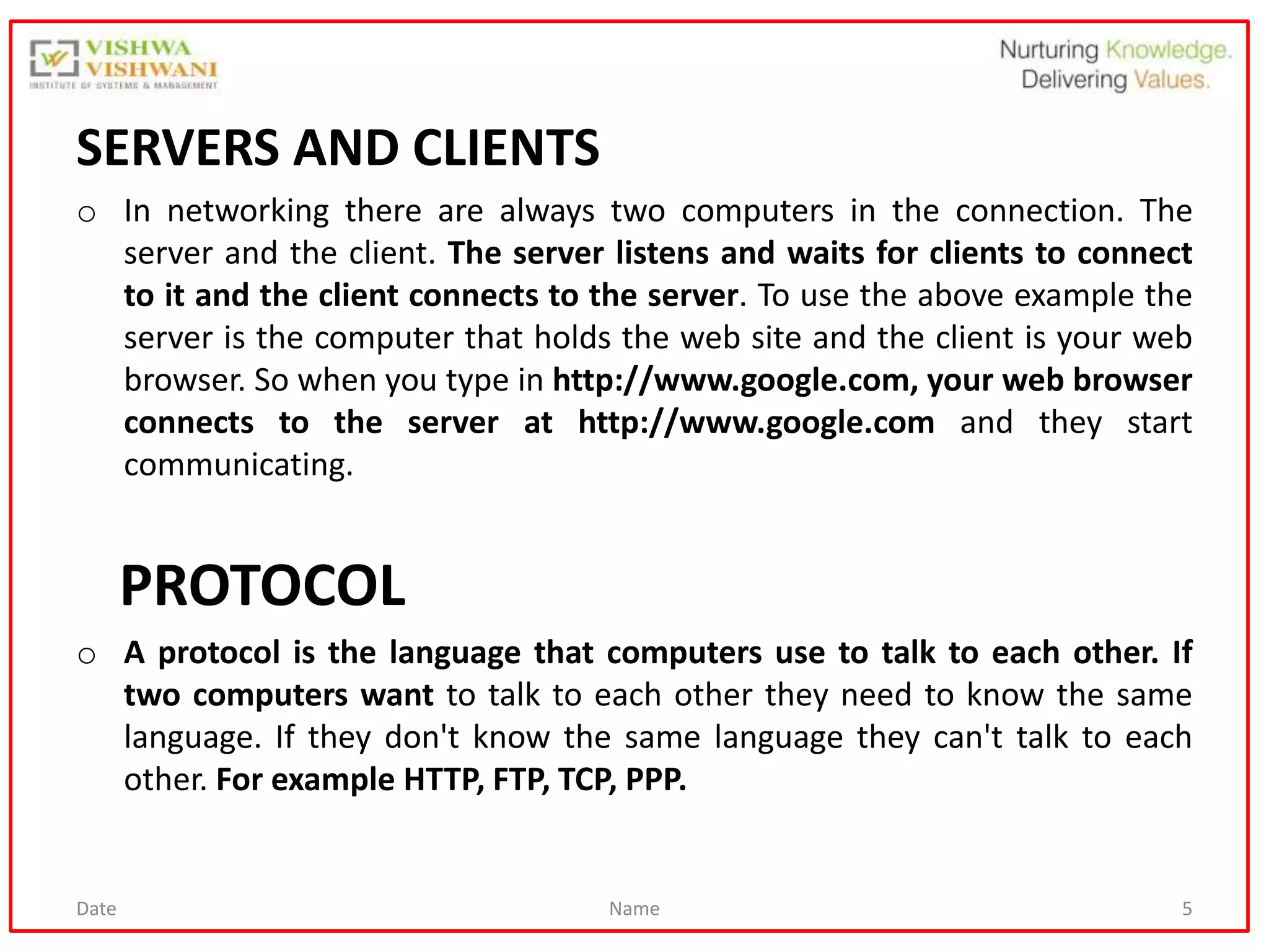 Date Name 5
SERVERS AND CLIENTS
o In networking there are always two computers in the connection. The
server and the client. The server listens and waits for clients to connect
to it and the client connects to the server. To use the above example the
server is the computer that holds the web site and the client is your web
browser. So when you type in http://www.google.com, your web browser
connects to the server at http://www.google.com and they start
communicating.
PROTOCOL
o A protocol is the language that computers use to talk to each other. If
two computers want to talk to each other they need to know the same
language. If they don't know the same language they can't talk to each
other. For example HTTP, FTP, TCP, PPP.
 