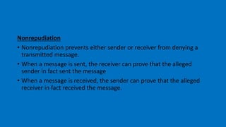 Nonrepudiation
• Nonrepudiation prevents either sender or receiver from denying a
transmitted message.
• When a message is sent, the receiver can prove that the alleged
sender in fact sent the message
• When a message is received, the sender can prove that the alleged
receiver in fact received the message.
 