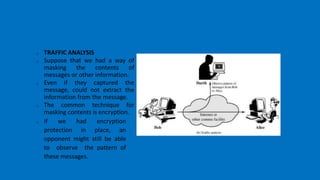 o TRAFFIC ANALYSIS
o Suppose that we had a way of
masking the contents of
messages or other information.
o Even if they captured the
message, could not extract the
information from the message.
o The common technique for
masking contents is encryption.
o If we had encryption
protection in place, an
opponent might still be able
to observe the pattern of
these messages.
 