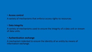 • Access control
A variety of mechanisms that enforce access rights to resources.
• Data Integrity
A variety of mechanisms used to ensure the integrity of a data unit or stream
of data units.
• Authentication exchange
A mechanism indented to ensure the identity of an entity by means of
information exchange.
 