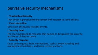 pervasive security mechanisms
• Trusted functionality
That which is perceived to be correct with respect to some criteria.
• Event detection
Detection of security relevant events.
• Security label
The marking bound to resource that names or designates the security
attributes of that resource.
• Security recovery
Deals with requests from mechanisms, such as event handling and
management functions, and takes recovery actions.
 