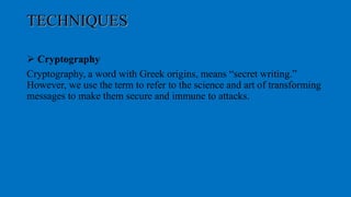 TECHNIQUES
 Cryptography
Cryptography, a word with Greek origins, means “secret writing.”
However, we use the term to refer to the science and art of transforming
messages to make them secure and immune to attacks.
 
