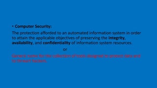 • Computer Security:
The protection afforded to an automated information system in order
to attain the applicable objectives of preserving the integrity,
availability, and confidentiality of information system resources.
or
Generic name for the collection of tools designed to protect data and
to thrwart hackers.
 