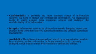 • Confidentiality is probably the most common aspect of information
security. We need to protect our confidential information. An organization
needs to guard against those malicious actions that endanger the
confidentiality of its information.
• Integrity Information needs to be changed constantly. Integrity means that
changes need to be done only by authorized entities and through authorized
mechanisms.
• Availability The information created and stored by an organization needs to
be available to authorized entities. Information needs to be constantly
changed, which means it must be accessible to authorized entities.
 