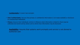 Confidentiality: It covers two concepts
• Data Confidentiality: Assures that private or confidential information is not made available or disclosed
to unauthorized individuals.
• Privacy: Assures that individuals control or influence what information related to them may be
collected and stored and by whom and to whom that information may be disclosed.
Availability: Assures that systems work promptly and service is not denied to
authorize user.
 