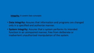 Integrity: It covers two concepts
• Data Integrity: Assures that information and programs are changed
only in a specified and authorize manner.
• System Integrity: Assures that a system performs its intended
function in an unimpaired manner, free from deliberate or
inadvertent unauthorized manipulation of the system.
 