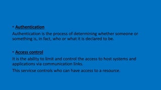 • Authentication
Authentication is the process of determining whether someone or
something is, in fact, who or what it is declared to be.
• Access control
It is the ability to limit and control the access to host systems and
applications via communication links.
This servicse controls who can have access to a resource.
 