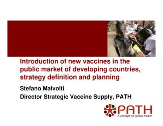 Introduction of new vaccines in theIntroduction of new vaccines in the
public market of developing countries,
strategy definition and planning
Stefano Malvolti
Director Strategic Vaccine Supply, PATH
 