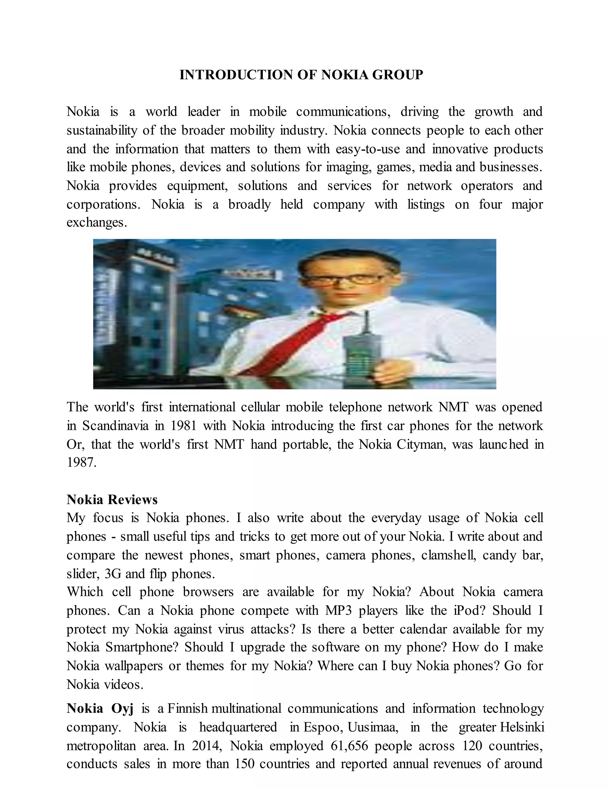 INTRODUCTION OF NOKIA GROUP
Nokia is a world leader in mobile communications, driving the growth and
sustainability of the broader mobility industry. Nokia connects people to each other
and the information that matters to them with easy-to-use and innovative products
like mobile phones, devices and solutions for imaging, games, media and businesses.
Nokia provides equipment, solutions and services for network operators and
corporations. Nokia is a broadly held company with listings on four major
exchanges.
The world's first international cellular mobile telephone network NMT was opened
in Scandinavia in 1981 with Nokia introducing the first car phones for the network
Or, that the world's first NMT hand portable, the Nokia Cityman, was launched in
1987.
Nokia Reviews
My focus is Nokia phones. I also write about the everyday usage of Nokia cell
phones - small useful tips and tricks to get more out of your Nokia. I write about and
compare the newest phones, smart phones, camera phones, clamshell, candy bar,
slider, 3G and flip phones.
Which cell phone browsers are available for my Nokia? About Nokia camera
phones. Can a Nokia phone compete with MP3 players like the iPod? Should I
protect my Nokia against virus attacks? Is there a better calendar available for my
Nokia Smartphone? Should I upgrade the software on my phone? How do I make
Nokia wallpapers or themes for my Nokia? Where can I buy Nokia phones? Go for
Nokia videos.
Nokia Oyj is a Finnish multinational communications and information technology
company. Nokia is headquartered in Espoo, Uusimaa, in the greater Helsinki
metropolitan area. In 2014, Nokia employed 61,656 people across 120 countries,
conducts sales in more than 150 countries and reported annual revenues of around
 