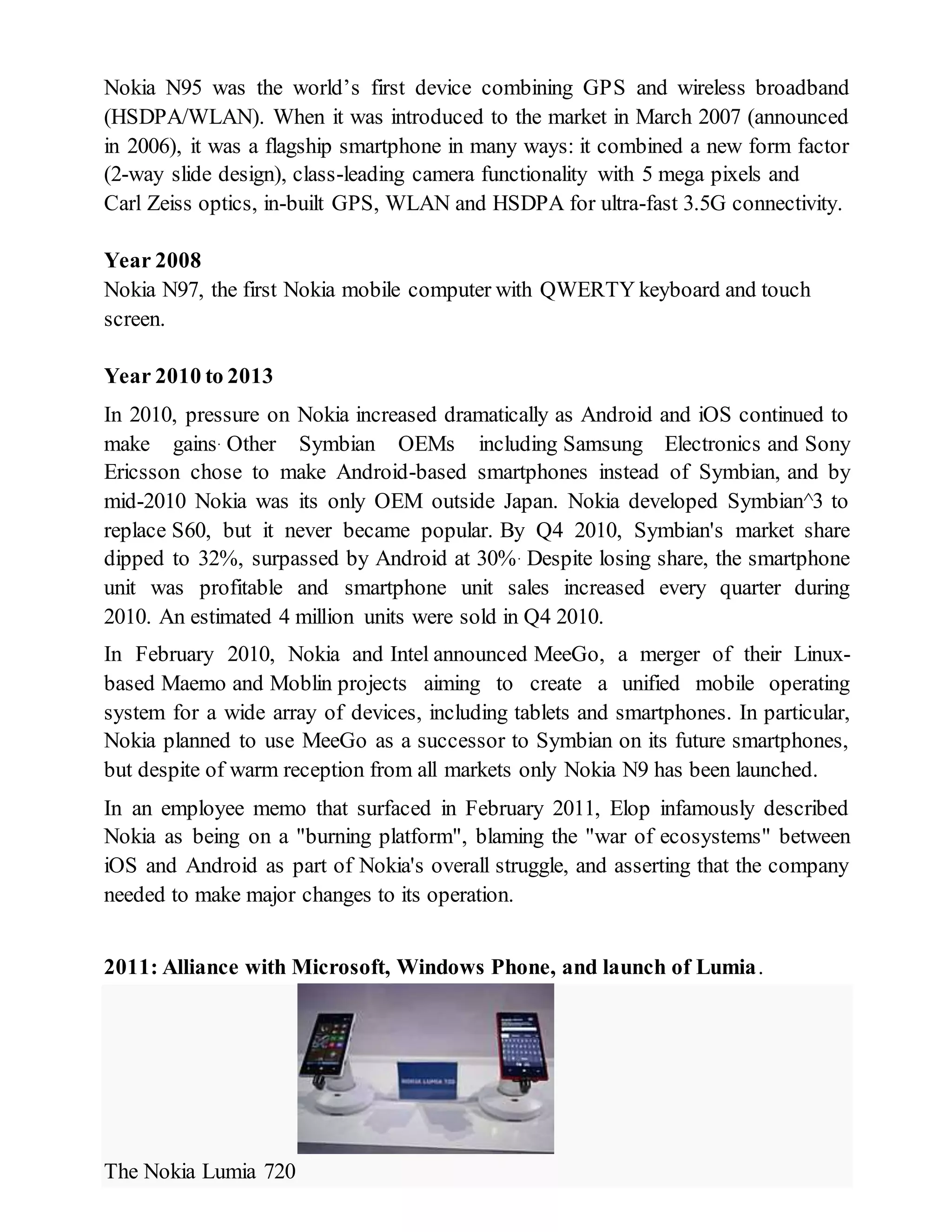 Nokia N95 was the world’s first device combining GPS and wireless broadband
(HSDPA/WLAN). When it was introduced to the market in March 2007 (announced
in 2006), it was a flagship smartphone in many ways: it combined a new form factor
(2-way slide design), class-leading camera functionality with 5 mega pixels and
Carl Zeiss optics, in-built GPS, WLAN and HSDPA for ultra-fast 3.5G connectivity.
Year 2008
Nokia N97, the first Nokia mobile computer with QWERTY keyboard and touch
screen.
Year 2010 to 2013
In 2010, pressure on Nokia increased dramatically as Android and iOS continued to
make gains. Other Symbian OEMs including Samsung Electronics and Sony
Ericsson chose to make Android-based smartphones instead of Symbian, and by
mid-2010 Nokia was its only OEM outside Japan. Nokia developed Symbian^3 to
replace S60, but it never became popular. By Q4 2010, Symbian's market share
dipped to 32%, surpassed by Android at 30%. Despite losing share, the smartphone
unit was profitable and smartphone unit sales increased every quarter during
2010. An estimated 4 million units were sold in Q4 2010.
In February 2010, Nokia and Intel announced MeeGo, a merger of their Linux-
based Maemo and Moblin projects aiming to create a unified mobile operating
system for a wide array of devices, including tablets and smartphones. In particular,
Nokia planned to use MeeGo as a successor to Symbian on its future smartphones,
but despite of warm reception from all markets only Nokia N9 has been launched.
In an employee memo that surfaced in February 2011, Elop infamously described
Nokia as being on a "burning platform", blaming the "war of ecosystems" between
iOS and Android as part of Nokia's overall struggle, and asserting that the company
needed to make major changes to its operation.
2011: Alliance with Microsoft, Windows Phone, and launch of Lumia.
The Nokia Lumia 720
 