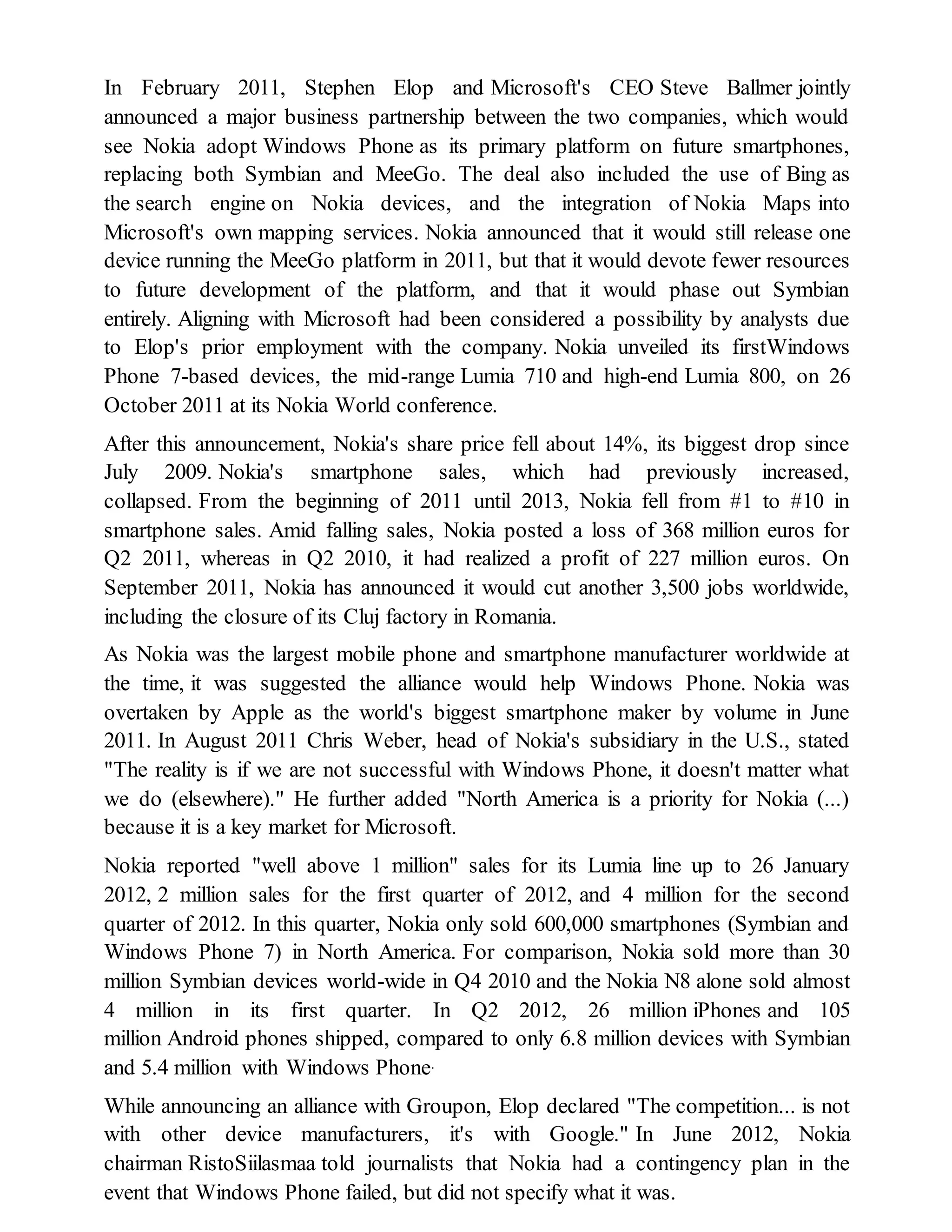 In February 2011, Stephen Elop and Microsoft's CEO Steve Ballmer jointly
announced a major business partnership between the two companies, which would
see Nokia adopt Windows Phone as its primary platform on future smartphones,
replacing both Symbian and MeeGo. The deal also included the use of Bing as
the search engine on Nokia devices, and the integration of Nokia Maps into
Microsoft's own mapping services. Nokia announced that it would still release one
device running the MeeGo platform in 2011, but that it would devote fewer resources
to future development of the platform, and that it would phase out Symbian
entirely. Aligning with Microsoft had been considered a possibility by analysts due
to Elop's prior employment with the company. Nokia unveiled its firstWindows
Phone 7-based devices, the mid-range Lumia 710 and high-end Lumia 800, on 26
October 2011 at its Nokia World conference.
After this announcement, Nokia's share price fell about 14%, its biggest drop since
July 2009. Nokia's smartphone sales, which had previously increased,
collapsed. From the beginning of 2011 until 2013, Nokia fell from #1 to #10 in
smartphone sales. Amid falling sales, Nokia posted a loss of 368 million euros for
Q2 2011, whereas in Q2 2010, it had realized a profit of 227 million euros. On
September 2011, Nokia has announced it would cut another 3,500 jobs worldwide,
including the closure of its Cluj factory in Romania.
As Nokia was the largest mobile phone and smartphone manufacturer worldwide at
the time, it was suggested the alliance would help Windows Phone. Nokia was
overtaken by Apple as the world's biggest smartphone maker by volume in June
2011. In August 2011 Chris Weber, head of Nokia's subsidiary in the U.S., stated
"The reality is if we are not successful with Windows Phone, it doesn't matter what
we do (elsewhere)." He further added "North America is a priority for Nokia (...)
because it is a key market for Microsoft.
Nokia reported "well above 1 million" sales for its Lumia line up to 26 January
2012, 2 million sales for the first quarter of 2012, and 4 million for the second
quarter of 2012. In this quarter, Nokia only sold 600,000 smartphones (Symbian and
Windows Phone 7) in North America. For comparison, Nokia sold more than 30
million Symbian devices world-wide in Q4 2010 and the Nokia N8 alone sold almost
4 million in its first quarter. In Q2 2012, 26 million iPhones and 105
million Android phones shipped, compared to only 6.8 million devices with Symbian
and 5.4 million with Windows Phone.
While announcing an alliance with Groupon, Elop declared "The competition... is not
with other device manufacturers, it's with Google." In June 2012, Nokia
chairman RistoSiilasmaa told journalists that Nokia had a contingency plan in the
event that Windows Phone failed, but did not specify what it was.
 