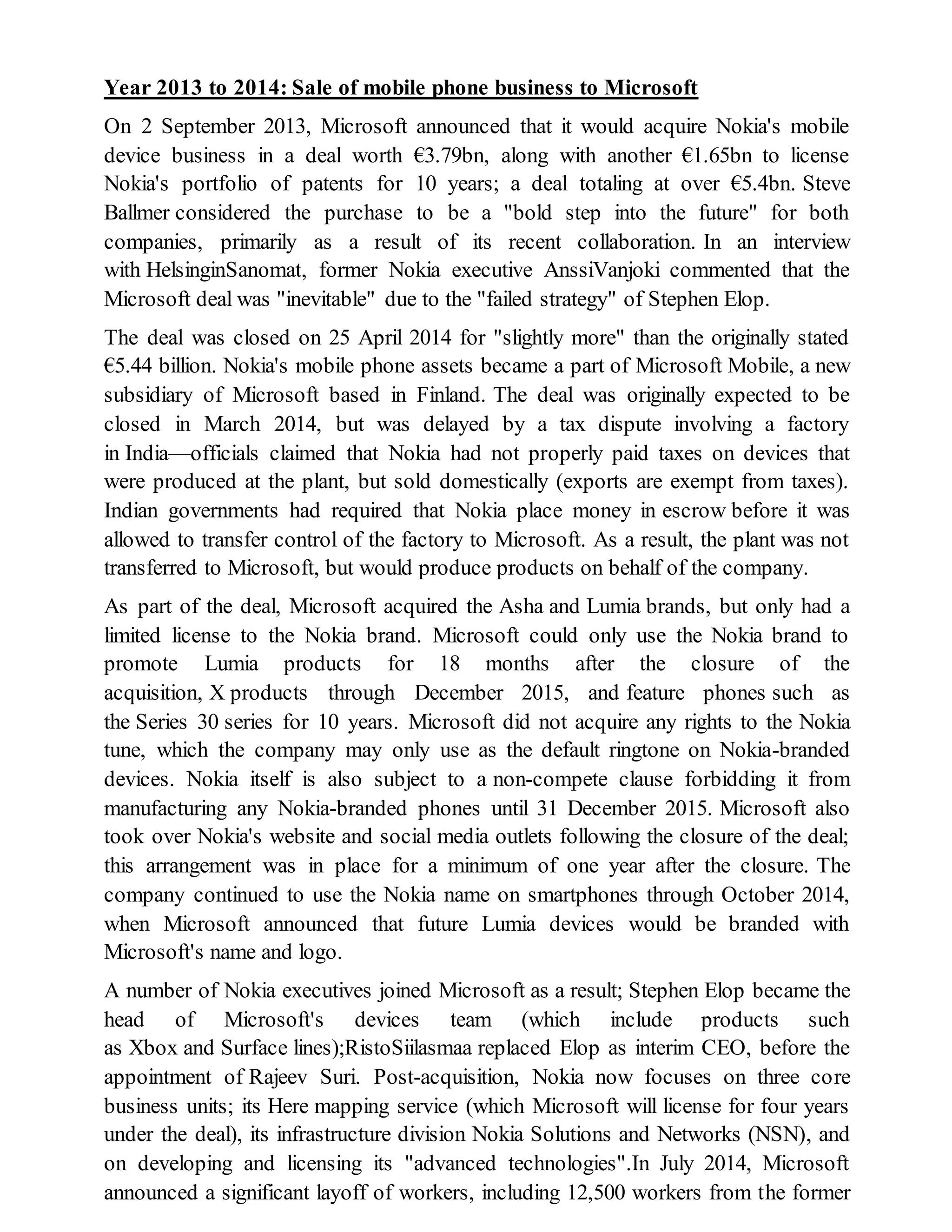 Year 2013 to 2014: Sale of mobile phone business to Microsoft
On 2 September 2013, Microsoft announced that it would acquire Nokia's mobile
device business in a deal worth €3.79bn, along with another €1.65bn to license
Nokia's portfolio of patents for 10 years; a deal totaling at over €5.4bn. Steve
Ballmer considered the purchase to be a "bold step into the future" for both
companies, primarily as a result of its recent collaboration. In an interview
with HelsinginSanomat, former Nokia executive AnssiVanjoki commented that the
Microsoft deal was "inevitable" due to the "failed strategy" of Stephen Elop.
The deal was closed on 25 April 2014 for "slightly more" than the originally stated
€5.44 billion. Nokia's mobile phone assets became a part of Microsoft Mobile, a new
subsidiary of Microsoft based in Finland. The deal was originally expected to be
closed in March 2014, but was delayed by a tax dispute involving a factory
in India—officials claimed that Nokia had not properly paid taxes on devices that
were produced at the plant, but sold domestically (exports are exempt from taxes).
Indian governments had required that Nokia place money in escrow before it was
allowed to transfer control of the factory to Microsoft. As a result, the plant was not
transferred to Microsoft, but would produce products on behalf of the company.
As part of the deal, Microsoft acquired the Asha and Lumia brands, but only had a
limited license to the Nokia brand. Microsoft could only use the Nokia brand to
promote Lumia products for 18 months after the closure of the
acquisition, X products through December 2015, and feature phones such as
the Series 30 series for 10 years. Microsoft did not acquire any rights to the Nokia
tune, which the company may only use as the default ringtone on Nokia-branded
devices. Nokia itself is also subject to a non-compete clause forbidding it from
manufacturing any Nokia-branded phones until 31 December 2015. Microsoft also
took over Nokia's website and social media outlets following the closure of the deal;
this arrangement was in place for a minimum of one year after the closure. The
company continued to use the Nokia name on smartphones through October 2014,
when Microsoft announced that future Lumia devices would be branded with
Microsoft's name and logo.
A number of Nokia executives joined Microsoft as a result; Stephen Elop became the
head of Microsoft's devices team (which include products such
as Xbox and Surface lines);RistoSiilasmaa replaced Elop as interim CEO, before the
appointment of Rajeev Suri. Post-acquisition, Nokia now focuses on three core
business units; its Here mapping service (which Microsoft will license for four years
under the deal), its infrastructure division Nokia Solutions and Networks (NSN), and
on developing and licensing its "advanced technologies".In July 2014, Microsoft
announced a significant layoff of workers, including 12,500 workers from the former
 