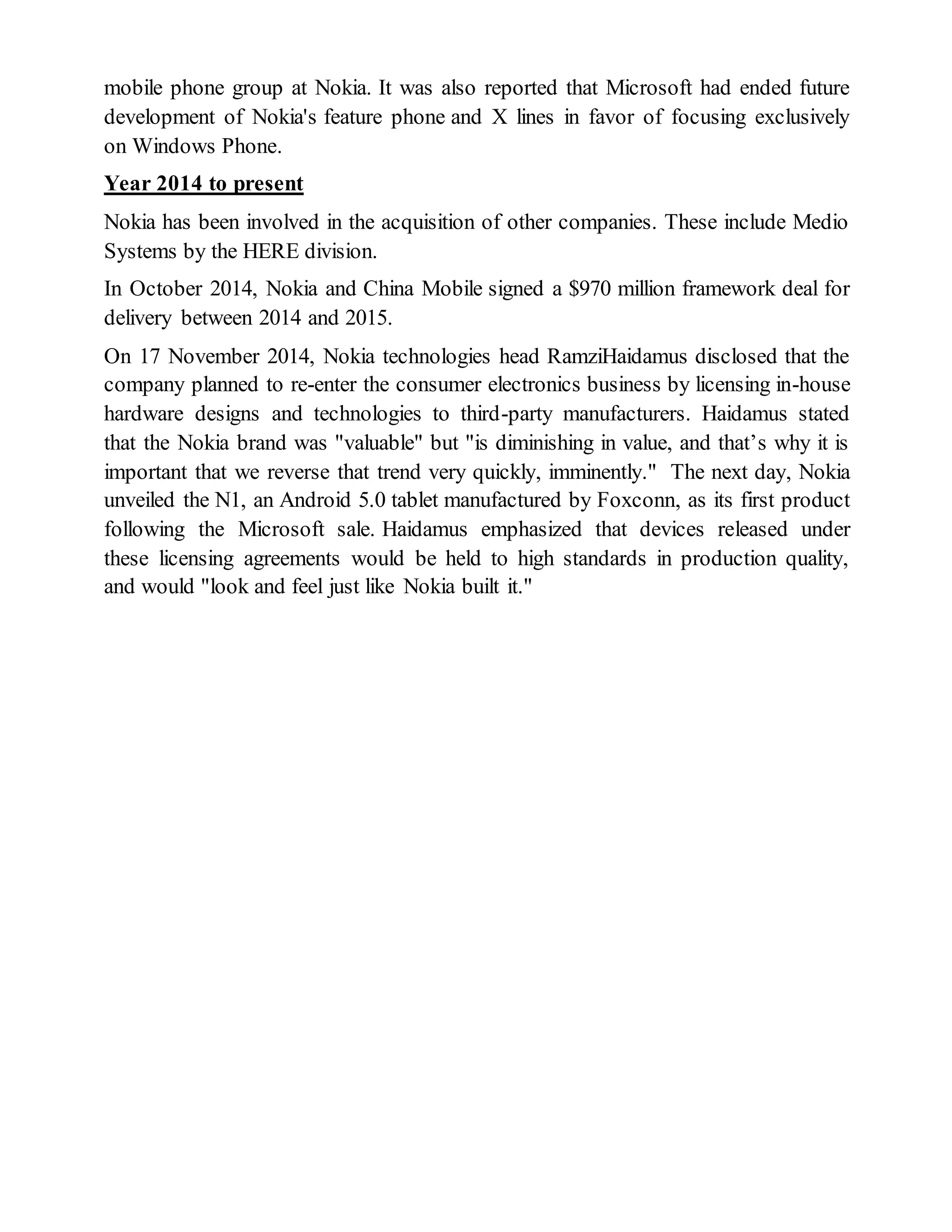 mobile phone group at Nokia. It was also reported that Microsoft had ended future
development of Nokia's feature phone and X lines in favor of focusing exclusively
on Windows Phone.
Year 2014 to present
Nokia has been involved in the acquisition of other companies. These include Medio
Systems by the HERE division.
In October 2014, Nokia and China Mobile signed a $970 million framework deal for
delivery between 2014 and 2015.
On 17 November 2014, Nokia technologies head RamziHaidamus disclosed that the
company planned to re-enter the consumer electronics business by licensing in-house
hardware designs and technologies to third-party manufacturers. Haidamus stated
that the Nokia brand was "valuable" but "is diminishing in value, and that’s why it is
important that we reverse that trend very quickly, imminently." The next day, Nokia
unveiled the N1, an Android 5.0 tablet manufactured by Foxconn, as its first product
following the Microsoft sale. Haidamus emphasized that devices released under
these licensing agreements would be held to high standards in production quality,
and would "look and feel just like Nokia built it."
 