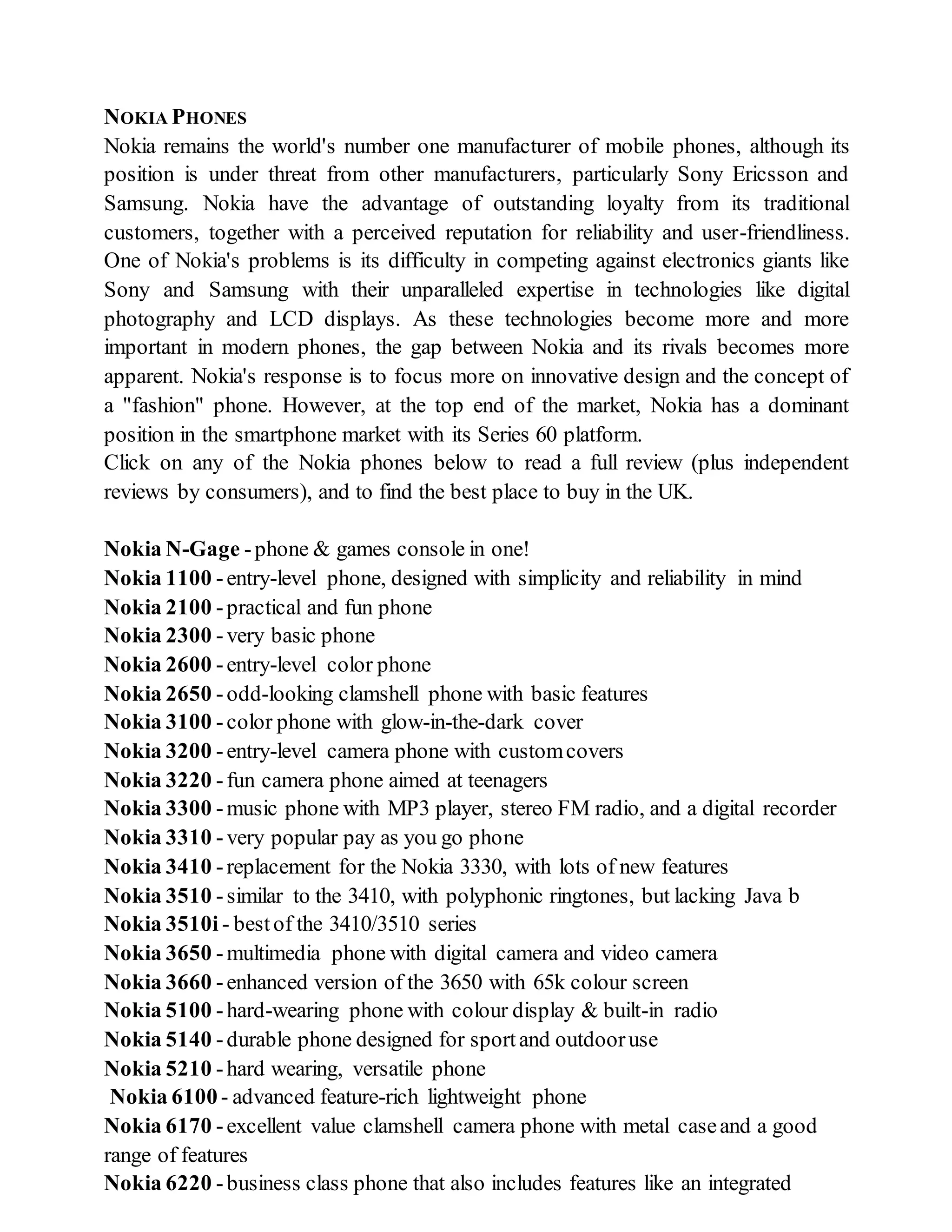 NOKIA PHONES
Nokia remains the world's number one manufacturer of mobile phones, although its
position is under threat from other manufacturers, particularly Sony Ericsson and
Samsung. Nokia have the advantage of outstanding loyalty from its traditional
customers, together with a perceived reputation for reliability and user-friendliness.
One of Nokia's problems is its difficulty in competing against electronics giants like
Sony and Samsung with their unparalleled expertise in technologies like digital
photography and LCD displays. As these technologies become more and more
important in modern phones, the gap between Nokia and its rivals becomes more
apparent. Nokia's response is to focus more on innovative design and the concept of
a "fashion" phone. However, at the top end of the market, Nokia has a dominant
position in the smartphone market with its Series 60 platform.
Click on any of the Nokia phones below to read a full review (plus independent
reviews by consumers), and to find the best place to buy in the UK.
Nokia N-Gage -phone & games console in one!
Nokia 1100 -entry-level phone, designed with simplicity and reliability in mind
Nokia 2100 -practical and fun phone
Nokia 2300 -very basic phone
Nokia 2600 -entry-level color phone
Nokia 2650 -odd-looking clamshell phone with basic features
Nokia 3100 -color phone with glow-in-the-dark cover
Nokia 3200 -entry-level camera phone with customcovers
Nokia 3220 -fun camera phone aimed at teenagers
Nokia 3300 -music phone with MP3 player, stereo FM radio, and a digital recorder
Nokia 3310 -very popular pay as you go phone
Nokia 3410 -replacement for the Nokia 3330, with lots of new features
Nokia 3510 -similar to the 3410, with polyphonic ringtones, but lacking Java b
Nokia 3510i - bestof the 3410/3510 series
Nokia 3650 -multimedia phone with digital camera and video camera
Nokia 3660 -enhanced version of the 3650 with 65k colour screen
Nokia 5100 -hard-wearing phone with colour display & built-in radio
Nokia 5140 -durable phone designed for sportand outdooruse
Nokia 5210 -hard wearing, versatile phone
Nokia 6100- advanced feature-rich lightweight phone
Nokia 6170 -excellent value clamshell camera phone with metal caseand a good
range of features
Nokia 6220 -business class phone that also includes features like an integrated
 