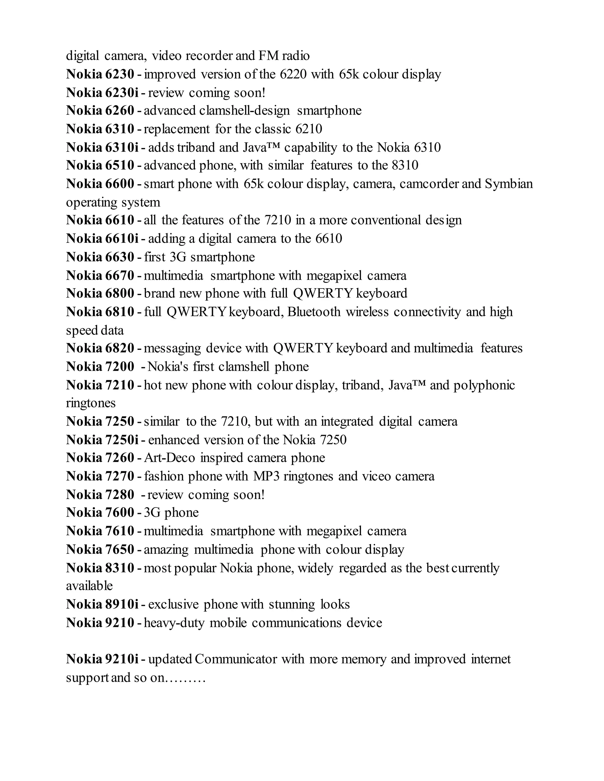 digital camera, video recorder and FM radio
Nokia 6230 -improved version of the 6220 with 65k colour display
Nokia 6230i - review coming soon!
Nokia 6260 -advanced clamshell-design smartphone
Nokia 6310 -replacement for the classic 6210
Nokia 6310i - adds triband and Java™ capability to the Nokia 6310
Nokia 6510 -advanced phone, with similar features to the 8310
Nokia 6600 -smart phone with 65k colour display, camera, camcorder and Symbian
operating system
Nokia 6610 -all the features of the 7210 in a more conventional design
Nokia 6610i - adding a digital camera to the 6610
Nokia 6630 -first 3G smartphone
Nokia 6670 -multimedia smartphone with megapixel camera
Nokia 6800 -brand new phone with full QWERTY keyboard
Nokia 6810 -full QWERTYkeyboard, Bluetooth wireless connectivity and high
speed data
Nokia 6820 -messaging device with QWERTY keyboard and multimedia features
Nokia 7200 -Nokia's first clamshell phone
Nokia 7210 -hot new phone with colour display, triband, Java™ and polyphonic
ringtones
Nokia 7250 -similar to the 7210, but with an integrated digital camera
Nokia 7250i - enhanced version of the Nokia 7250
Nokia 7260 -Art-Deco inspired camera phone
Nokia 7270 -fashion phone with MP3 ringtones and viceo camera
Nokia 7280 -review coming soon!
Nokia 7600 -3G phone
Nokia 7610 -multimedia smartphone with megapixel camera
Nokia 7650 -amazing multimedia phone with colour display
Nokia 8310 -most popular Nokia phone, widely regarded as the bestcurrently
available
Nokia 8910i - exclusive phone with stunning looks
Nokia 9210 -heavy-duty mobile communications device
Nokia 9210i - updated Communicator with more memory and improved internet
supportand so on………
 
