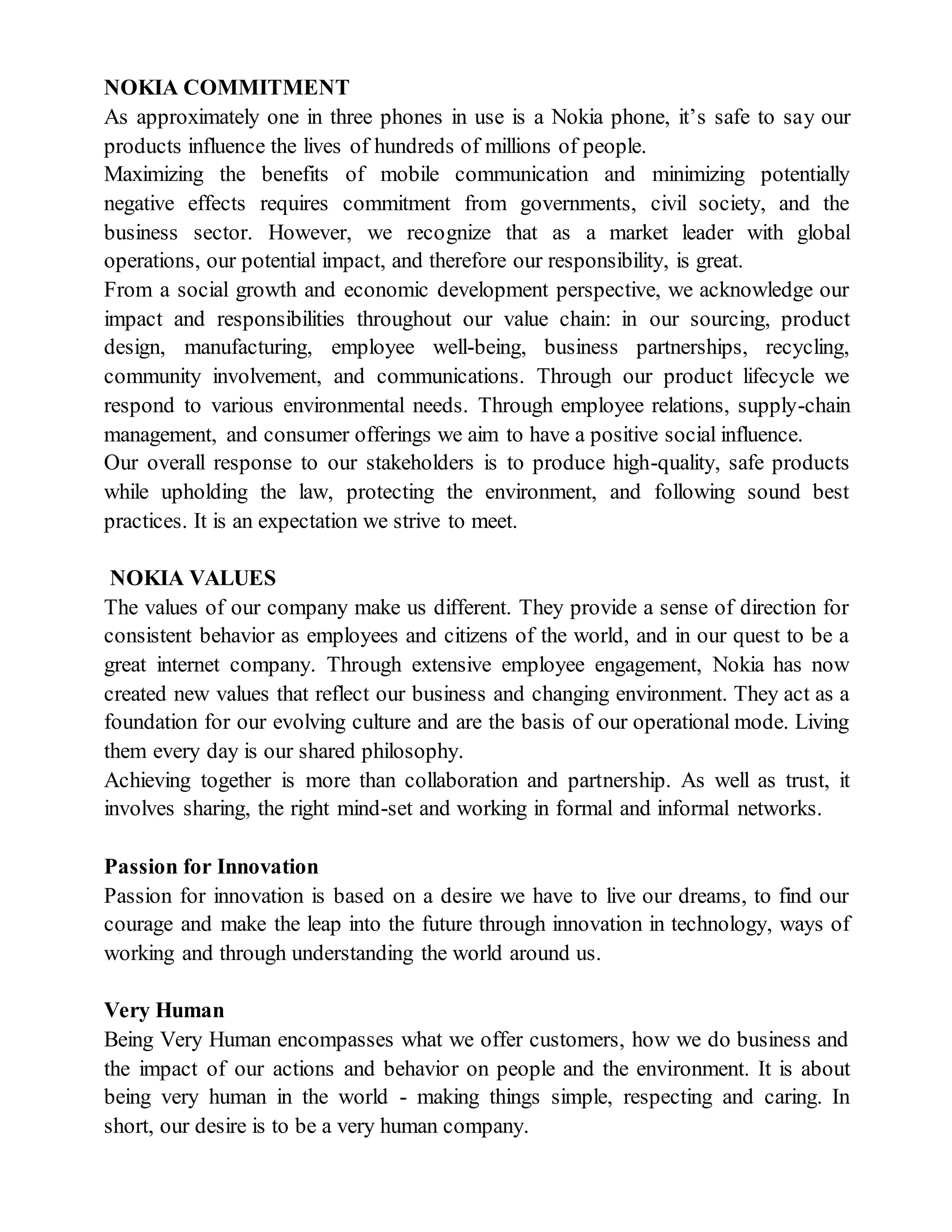 NOKIA COMMITMENT
As approximately one in three phones in use is a Nokia phone, it’s safe to say our
products influence the lives of hundreds of millions of people.
Maximizing the benefits of mobile communication and minimizing potentially
negative effects requires commitment from governments, civil society, and the
business sector. However, we recognize that as a market leader with global
operations, our potential impact, and therefore our responsibility, is great.
From a social growth and economic development perspective, we acknowledge our
impact and responsibilities throughout our value chain: in our sourcing, product
design, manufacturing, employee well-being, business partnerships, recycling,
community involvement, and communications. Through our product lifecycle we
respond to various environmental needs. Through employee relations, supply-chain
management, and consumer offerings we aim to have a positive social influence.
Our overall response to our stakeholders is to produce high-quality, safe products
while upholding the law, protecting the environment, and following sound best
practices. It is an expectation we strive to meet.
NOKIA VALUES
The values of our company make us different. They provide a sense of direction for
consistent behavior as employees and citizens of the world, and in our quest to be a
great internet company. Through extensive employee engagement, Nokia has now
created new values that reflect our business and changing environment. They act as a
foundation for our evolving culture and are the basis of our operational mode. Living
them every day is our shared philosophy.
Achieving together is more than collaboration and partnership. As well as trust, it
involves sharing, the right mind-set and working in formal and informal networks.
Passion for Innovation
Passion for innovation is based on a desire we have to live our dreams, to find our
courage and make the leap into the future through innovation in technology, ways of
working and through understanding the world around us.
Very Human
Being Very Human encompasses what we offer customers, how we do business and
the impact of our actions and behavior on people and the environment. It is about
being very human in the world - making things simple, respecting and caring. In
short, our desire is to be a very human company.
 