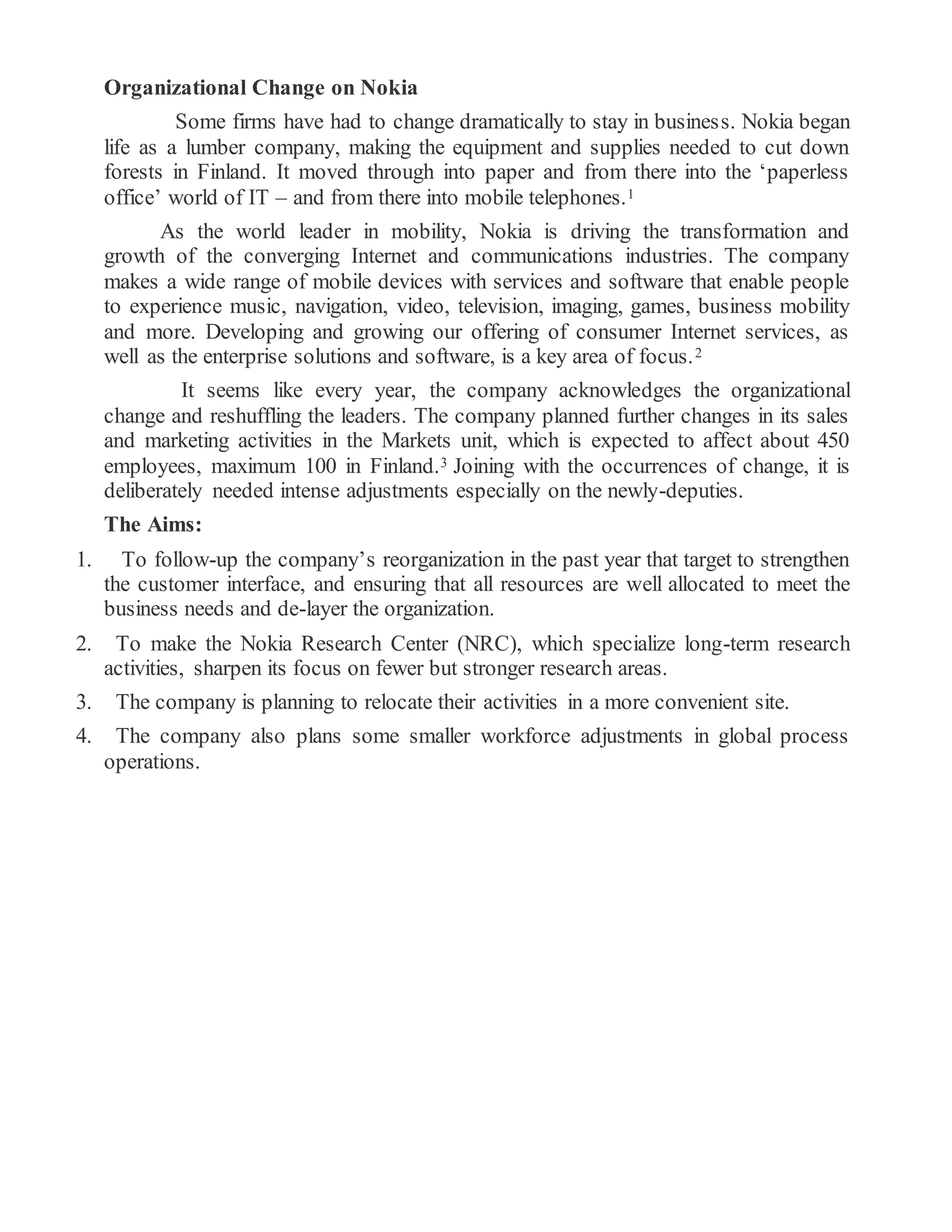 Organizational Change on Nokia
Some firms have had to change dramatically to stay in business. Nokia began
life as a lumber company, making the equipment and supplies needed to cut down
forests in Finland. It moved through into paper and from there into the ‘paperless
office’ world of IT – and from there into mobile telephones.1
As the world leader in mobility, Nokia is driving the transformation and
growth of the converging Internet and communications industries. The company
makes a wide range of mobile devices with services and software that enable people
to experience music, navigation, video, television, imaging, games, business mobility
and more. Developing and growing our offering of consumer Internet services, as
well as the enterprise solutions and software, is a key area of focus.2
It seems like every year, the company acknowledges the organizational
change and reshuffling the leaders. The company planned further changes in its sales
and marketing activities in the Markets unit, which is expected to affect about 450
employees, maximum 100 in Finland.3 Joining with the occurrences of change, it is
deliberately needed intense adjustments especially on the newly-deputies.
The Aims:
1. To follow-up the company’s reorganization in the past year that target to strengthen
the customer interface, and ensuring that all resources are well allocated to meet the
business needs and de-layer the organization.
2. To make the Nokia Research Center (NRC), which specialize long-term research
activities, sharpen its focus on fewer but stronger research areas.
3. The company is planning to relocate their activities in a more convenient site.
4. The company also plans some smaller workforce adjustments in global process
operations.
 